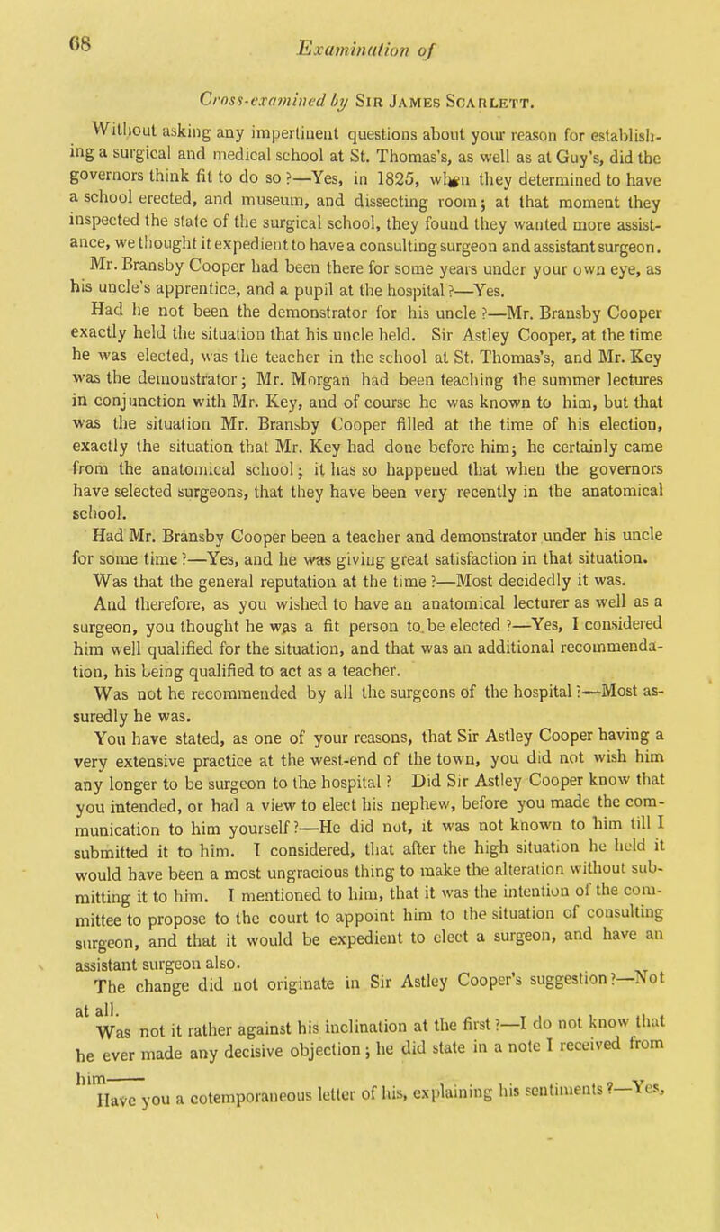 Ex am hull ion of Cross-examined by Sir James Scarlett. Without asking any impertinent questions about your reason for establish- ing a surgical and medical school at St. Thomas's, as well as at Guy's, did the governors think fit to do so ?—Yes, in 1825, whjn they determined to have a school erected, and museum, and dissecting room; at that moment they inspected the slate of the surgical school, they found they wanted more assist- ance, we thought it expedient to have a consulting surgeon and assistant surgeon. Mr. Bransby Cooper had been there for some years under your own eye, as his uncle's apprentice, and a pupil at the hospital ?—Yes. Had he not been the demonstrator for his uncle ?—Mr. Bransby Cooper exactly held the situation that his uncle held. Sir Astley Cooper, at the time he was elected, was the teacher in the school at St. Thomas's, and Mr. Key was the demonstrator; Mr. Morgan had been teaching the summer lectures in conjunction with Mr. Key, and of course he was known to him, but that was the situation Mr. Bransby Cooper filled at the time of his election, exactly the situation that Mr. Key had done before him; he certainly came from the anatomical school; it has so happened that when the governors have selected surgeons, that they have been very recently in the anatomical school. Had Mr. Bransby Cooper been a teacher and demonstrator under his uncle for some time ?—Yes, and he was giving great satisfaction in that situation. Was that the general reputation at the time ?—Most decidedly it was. And therefore, as you wished to have an anatomical lecturer as well as a surgeon, you thought he was a fit person to.be elected ?—Yes, I considered him well qualified for the situation, and that was an additional recommenda- tion, his being qualified to act as a teacher. Was not he recommended by all the surgeons of the hospital!—Most as- suredly he was. You have stated, as one of your reasons, that Sir Astley Cooper having a very extensive practice at the west-end of the town, you did not wish him any longer to be surgeon to the hospital ? Did Sir Astley Cooper know that you intended, or had a view to elect his nephew, before you made the com- munication to him yourself ?—He did not, it was not known to him till I submitted it to him. T considered, that after the high situation he held it would have been a most ungracious thing to make the alteration without sub- mitting it to him. I mentioned to him, that it was the intention of the com- mittee to propose to the court to appoint him to the situation of consulting surgeon, and that it would be expedient to elect a surgeon, and have an assistant surgeon also. The change did not originate in Sir Astley Cooper's suggestion?—Not 31 Was not it rather against his inclination at the first?—I do not know that he ever made any decisive objection; he did state in a note I received from lHThwTyou a cotemporaneous letter of his, explaining his sentiments?—Yes,