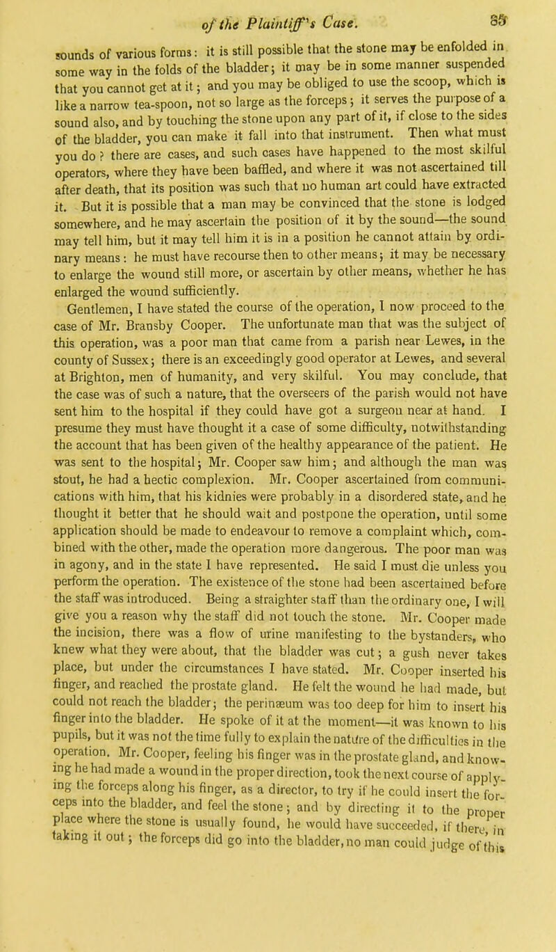 sounds of various forms: it is still possible that the stone may be enfolded in some way in the folds of the bladder; it may be in some manner suspended that you cannot get at it; and you may be obliged to use the scoop, wh.ch is like a narrow tea-spoon, not so large as the forceps $ it serves the purpose of a sound also, and by touching the stone upon any part of it, if close to the sides of the bladder, you can make it fall into that instrument. Then what must you do ? there are cases, and such cases have happened to the most skilful operators, where they have been baffled, and where it was not ascertained till after death, that its position was such that no human art could have extracted it. But it is possible that a man may be convinced that the stone is lodged somewhere, and he may ascertain the position of it by the sound—the sound may tell him, but it may tell him it is in a position he cannot attain by ordi- nary means: he must have recourse then to other means; it may be necessary to enlarge the wound still more, or ascertain by other means, whether he has enlarged the wound sufficiently. Gentlemen, I have stated the course of the operation, 1 now proceed to the case of Mr. Bransby Cooper. The unfortunate man that was the subject of this operation, was a poor man that came from a parish near Lewes, in the county of Sussex; there is an exceedingly good operator at Lewes, and several at Brighton, men of humanity, and very skilful. You may conclude, that the case was of such a nature, that the overseers of the parish would not have sent him to the hospital if they could have got a surgeon near at hand. I presume they must have thought it a case of some difficulty, notwithstanding the account that has been given of the healthy appearance of the patient. He was sent to the hospital; Mr. Cooper saw him; and although the man was stout, he had a hectic complexion. Mr. Cooper ascertained from communi- cations with him, that his kidnies were probably in a disordered state, and he thought it better that he should wait and postpone the operation, until some application should be made to endeavour to remove a complaint which, com- bined with the other, made the operation more dangerous. The poor man was in agony, and in the state I have represented. He said I must die unless you perform the operation. The existence of the stone had been ascertained before the staff was introduced. Being a straighter staff than the ordinary one, I will give you a reason why the staff did not touch the stone. Mr. Cooper made the incision, there was a flow of urine manifesting to the bystanders, who knew what they were about, that the bladder was cut; a gush never takes place, but under the circumstances I have stated. Mr. Cooper inserted his finger, and reached the prostate gland. He felt the wound he had made, but could not reach the bladder; the perinaeum was too deep for him to insert his finger into the bladder. He spoke of it at the moment—it was known to his pupils, but it was not the time fully to explain the nature of the difficulties in the operation. Mr. Cooper, feeling his finger was in the prostate gland, and know- ing he had made a wound in the proper direction, took the next course of apply ing the forceps along his finger, as a director, to try if he could insert the for ceps into the bladder, and feel the stone; and by directing it to the proper place where the stone is usually found, he would have succeeded, if there in taking it out; the forceps did go into the bladder.no man could judge of this