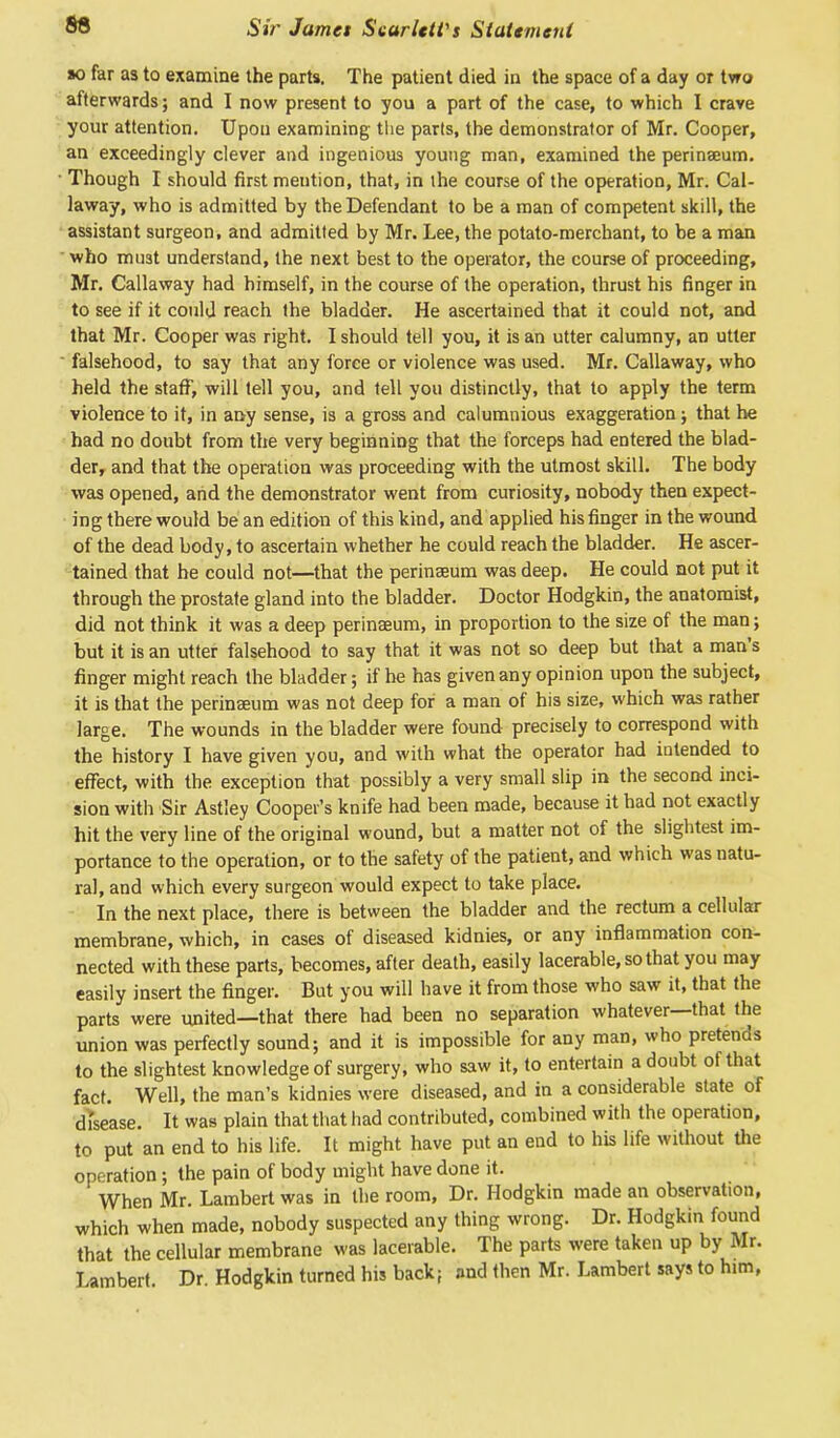 to far as to examine the parts. The patient died in the space of a day or two afterwards; and I now present to you a part of the case, to which I crave your attention. Upon examining the parts, the demonstrator of Mr. Cooper, an exceedingly clever and ingenious young man, examined the perinseum. Though I should first mention, that, in the course of the operation, Mr. Cal- laway, who is admitted by the Defendant to be a man of competent skill, the assistant surgeon, and admitted by Mr. Lee, the potato-merchant, to be a man who must understand, the next best to the operator, the course of proceeding, Mr. Callaway had himself, in the course of the operation, thrust his finger in to see if it could reach the bladder. He ascertained that it could not, and that Mr. Cooper was right. I should tell you, it is an utter calumny, an utter ' falsehood, to say that any force or violence was used. Mr. Callaway, who held the staff, will tell you, and tell you distinctly, that to apply the term violence to it, in any sense, is a gross and calumnious exaggeration; that he had no doubt from the very beginning that the forceps had entered the blad- der, and that the operation was proceeding with the utmost skill. The body was opened, and the demonstrator went from curiosity, nobody then expect- ing there would be an edition of this kind, and applied his finger in the wound of the dead body, to ascertain whether he could reach the bladder. He ascer- tained that he could not—that the perinaeum was deep. He could not put it through the prostate gland into the bladder. Doctor Hodgkin, the anatomist, did not think it was a deep perinaeum, in proportion to the size of the man; but it is an utter falsehood to say that it was not so deep but that a man's finger might reach the bladder; if he has given any opinion upon the subject, it is that the perinaeum was not deep for a man of his size, which was rather large. The wounds in the bladder were found precisely to correspond with the history I have given you, and with what the operator had intended to effect, with the exception that possibly a very small slip in the second inci- sion with Sir Astley Cooper's knife had been made, because it had not exactly hit the very line of the original wound, but a matter not of the slightest im- portance to the operation, or to the safety of the patient, and which was natu- ral, and which every surgeon would expect to take place. In the next place, there is between the bladder and the rectum a cellular membrane, which, in cases of diseased kidnies, or any inflammation con- nected with these parts, becomes, after death, easily lacerable, so that you may easily insert the finger. But you will have it from those who saw it, that the parts were united—that there had been no separation whatever—that the union was perfectly sound; and it is impossible for any man, who pretends to the slightest knowledge of surgery, who saw it, to entertain a doubt of that fact. Well, the man's kidnies were diseased, and in a considerable state of di'sease. It was plain that that had contributed, combined with the operation, to put an end to his life. It might have put an end to his life without the operation; the pain of body might have done it. When Mr. Lambert was in the room, Dr. Hodgkin made an observation, which when made, nobody suspected any thing wrong. Dr. Hodgkin found that the cellular membrane was lacerable. The parts were taken up by Mr. Lambert Dr Hodgkin turned his back; and then Mr. Lambert says to him,