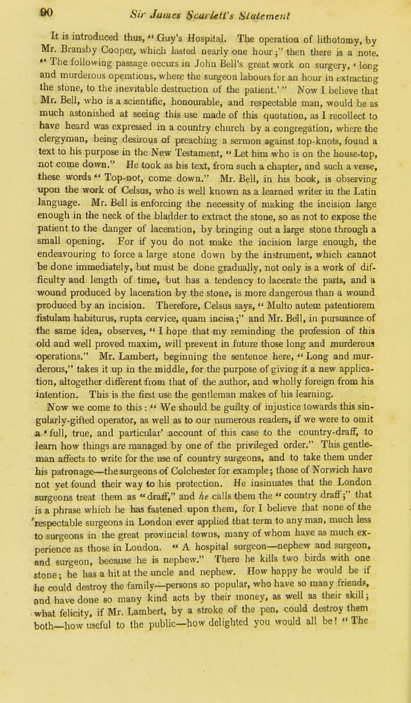 It is introduced thus,  Guy's Hospital. The operation of lithotomy, by Mr. Bransby Cooper, which lasted nearly one hour; then there is a note. «• The following passage occurs in John Bell's great work on surgery, ' long and murderous operations, where the surgeon labours for an hour in extracting the stone, to the inevitable destruction of the patient.'  Now I believe that Mr. Bell, who is a scientific, honourable, and respectable man, would be as much astonished at seeing this use made of this quotation, as I recollect to have heard was expressed in a country church by a congregation, where the clergyman, being desirous of preaching a sermon against top-knots, found a text to his purpose in the New Testament,  Let him who is on the house-top, not come down. He took as his text, from such a chapter, and such a verse, these words  Top-not, come down. Mr. Bell, in his book, is observing upon the work of Celsus, who is well known as a learned writer in the Latin language. Mr. Bell is enforcing the necessity of making the incision large enough in the neck of the bladder to extract the stone, so as not to expose tire patient to the danger of laceration, by bringing out a large stone through a small opening. For if you do not make the incision large enough, the endeavouring to force a large stone down by the instrument, which cannot be done immediately, but must be done gradually, not only is a work of dif- ficulty and length of time, but has a tendency to lacerate the parts, and a wound produced by laceration by the stone, is more dangerous than a wound produced by an incision. Therefore, Celsus says, f Multo autem patentiorem fistulam habiturus, rupta cervice, quam incisa; and Mr. Bell, in pursuance of the same idea, observes,  I hope that my reminding the profession of this old and well proved maxim, will prevent in future those long and murderous operations. Mr. Lambert, beginning the sentence here,  Long and mur- derous, takes it up in the middle, for the purpose of giving it a new applica- tion, altogether different from that of the author, and wholly foreign from his intention. This is the first use the gentleman makes of his learning. Now we come to this:  We should be guilty of injustice towards this sin- gularly-gifted operator, as well as to our numerous readers, if we were to omit a «full, true, and particular' account of this case to the country-draff, to learn how things are managed by one of the privileged order. This gentle- man affects to write for the use of country surgeons, and to take them under his patronage—the surgeons of Colchester for example; those of Norwich have not yet found their way to his protection. He insinuates that the London surgeons treat them as draff, and he calls them the  country draff; that is a phrase which he has fastened upon them, for I believe that none of the 'respectable surgeons in London ever applied that term to any man, much less to surgeons in the great provincial towns, many of whom have as much ex- perience as those in London.  A hospital surgeon—nephew and surgeon, and surgeon, because he is nephew. There he kills two birds witli one stone; he has a hit at the uncle and nephew. How happy he would be if he could destroy the family—persons so popular, who have so many friends, and have done so many kind acts by their money, as well as their skill; what felicity, if Mr. Lambert, by a stroke of the pen, could destroy them both—how useful to the public—how delighted you would all be! The