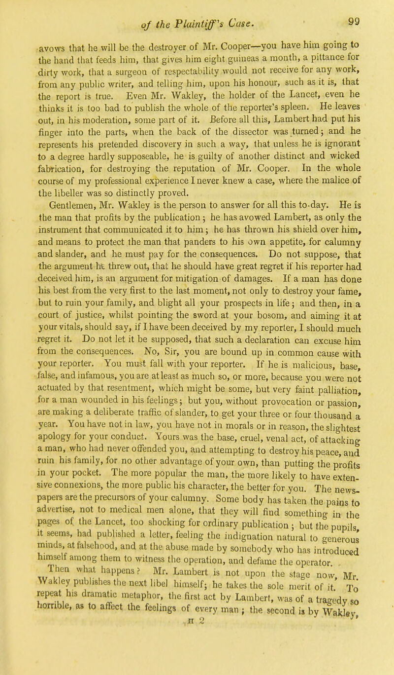 avows that he will be the destroyer of Mr. Cooper—you have him going to the hand that feeds him, that gives him eight guineas a month, a pittance for dirty work, that a surgeon of respectability would not receive for any work, from any public writer, and telling him, upon his honour, such as it is, that the report is true. Even Mr. Wakley, the holder of the Lancet, even he thinks it is too bad to publish the whole of the reporter's spleen. He leaves out, in his moderation, some part of it. Before all this, Lambert had put his finger into the parts, when the back of the dissector was turned; and he represents his pretended discovery in such a way, that unless he is ignorant to a degree hardly supposeable, he is guilty of another distinct and wicked fabrication, for destroying the reputation of Mr. Cooper. In the whole course of my professional experience I never knew a case, where the malice of the libeller was so distinctly proved. Gentlemen, Mr. Wakley is the person to answer for all this to-day. He is the man that profits by the publication; he has avowed Lambert, as only the instrument that communicated it to him; he has thrown his shield over him, and means to protect the man that panders to his own appetite, for calumny and slander, and he must pay for the consequences. Do not suppose, that the argumeut hi threw out, that he should have great regret if his reporter had deceived him, is an argument for mitigation of damages. If a man has done his best from the very first to the last moment, not only to destroy your fame, but to ruin your family, and blight all your prospects in life; and then, in a court of justice, whilst pointing the sword at your bosom, and aiming it at your vitals, should say, if I have been deceived by my reporter, I should much regret it. Do not let it be supposed, that such a declaration can excuse him from the consequences. No, Sir, you are bound up in common cause with your reporter. You must fall with your reporter. If he is malicious, base, false, and infamous, you are at least as much so, or more, because you were not actuated by that resentment, which might be some, but very faint palliation, for a man wounded in his feelings; but you, without provocation or passion, are making a deliberate traffic of slander, to get your three or four thousand a year. You have not in law, you have not in morals or in reason, the slightest apology for your conduct. Yours was the base, cruel, venal act, of attacking a man, who had never offended you, and attempting to destroy his peace, and ruin his family, for no other advantage of your own, than putting the profits in your pocket. The more popular the man, the more likely to have exten- sive connexions, the more public his character, the better for you. The newsl papers are the precursors of your calumny. Some body has taken the pains to advertise, not to medical men alone, that they will find something in the pages of the Lancet, too shocking for ordinary publication ; but the pupils it seems, had published a letter, feeling the indignation natural to oenerous' minds, at falsehood, and at the abuse made by somebody who has introduced himself among them to witness the operation, and defame the operator Then what happens ? Mr. Lambert is not upon the stage now, Mr Wakley publishes the next libel himself; he takes the sole merit of it To repeat h.s dramatic metaphor, the first act by Lambert, was of a traeedv so homble, as to affect the feelings of every man ; the second is by Wakley