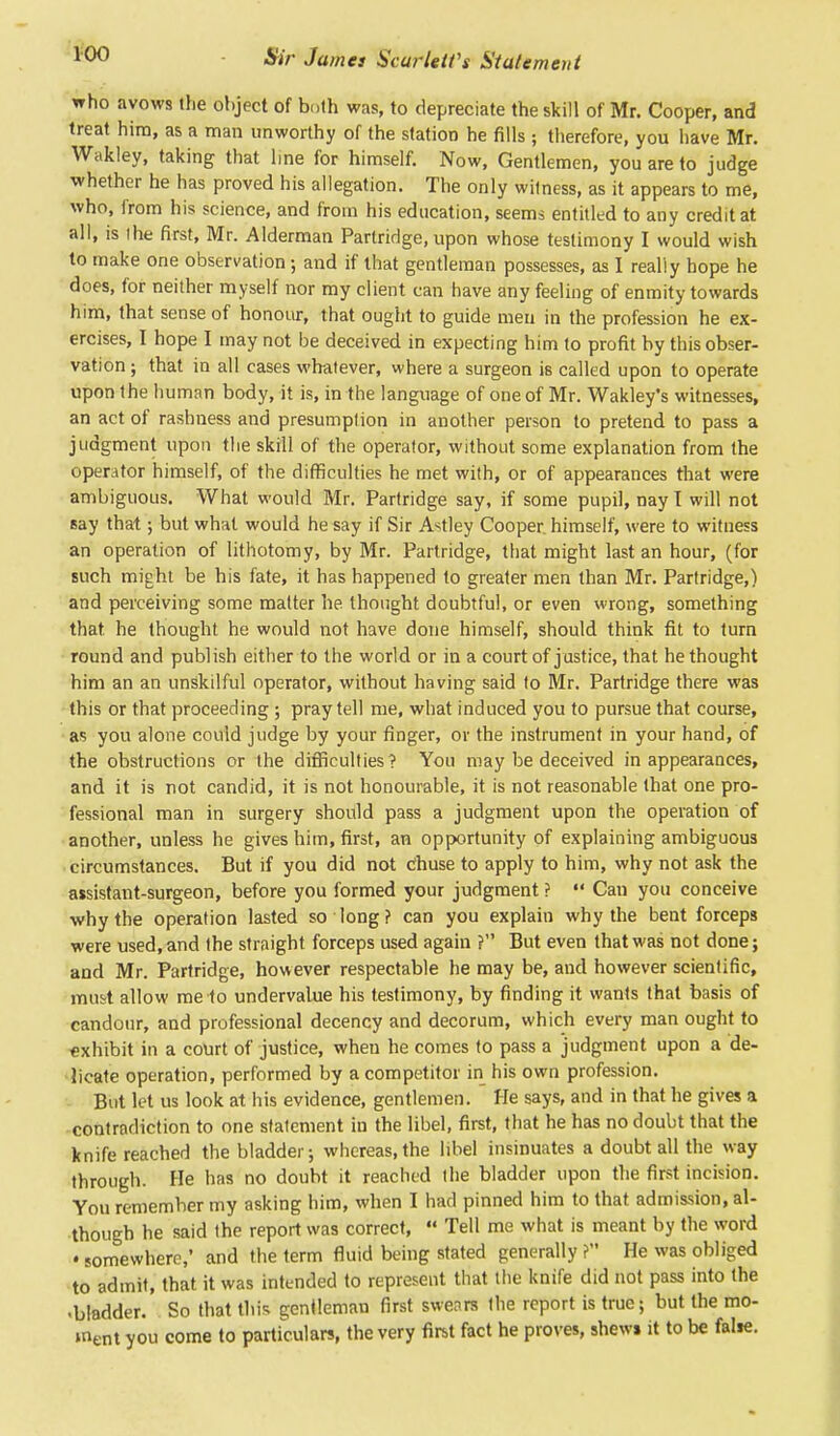 who avows the object of b»th was, to depreciate the skill of Mr. Cooper, and treat him, as a man unworthy of the station he fills; therefore, you have Mr. Wakley, taking that line for himself. Now, Gentlemen, you are to judge whether he has proved his allegation. The only wilness, as it appears to me, who, from his science, and from his education, seems entitled to any credit at all, is the first, Mr. Alderman Partridge, upon whose testimony I would wish to make one observation; and if that gentleman possesses, as I really hope he does, for neither myself nor my client can have any feeling of enmity towards him, that sense of honour, that ought to guide men in the profession he ex- ercises, I hope I may not be deceived in expecting him to profit by this obser- vation ; that in all cases whatever, where a surgeon is called upon to operate upon the human body, it is, in the language of one of Mr. Wakley's witnesses, an act of rashness and presumption in another person to pretend to pass a judgment upon the skill of the operator, without some explanation from the operator himself, of the difficulties he met with, or of appearances that were ambiguous. What would Mr. Partridge say, if some pupil, nay I will not say that; but what would he say if Sir Astley Cooper, himself, were to witness an operation of lithotomy, by Mr. Partridge, that might last an hour, (for such might be his fate, it has happened to greater men than Mr. Partridge,) and perceiving some matter he thought doubtful, or even wrong, something that he thought he would not have done himself, should think fit to turn round and publish either to the world or in a court of justice, that he thought him an an unskilful operator, without having said to Mr. Partridge there was this or that proceeding ; pray tell me, what induced you to pursue that course, as you alone could judge by your finger, or the instrument in your hand, of the obstructions or the difficulties? You may be deceived in appearances, and it is not candid, it is not honourable, it is not reasonable that one pro- fessional man in surgery should pass a judgment upon the operation of another, unless he gives him, first, an opportunity of explaining ambiguous circumstances. But if you did not diuse to apply to him, why not ask the assistant-surgeon, before you formed your judgment ?  Can you conceive why the operation lasted so long? can you explain why the bent forceps were used, and the straight forceps used again ? But even that was not done; and Mr. Partridge, however respectable he may be, and however scientific, must allow me to undervalue his testimony, by finding it wants that basis of candour, and professional decency and decorum, which every man ought to exhibit in a court of justice, wheu he comes to pass a judgment upon a de- licate operation, performed by a competitor in his own profession. But let us look at his evidence, gentlemen. He says, and in that he gives a contradiction to one statement iu the libel, first, that he has no doubt that the knife reached the bladder; whereas,the libel insinuates a doubt all the way through. Fie has no doubt it reached the bladder upon the first incision. You remember my asking him, when I had pinned him to that admission, al- though he said the report was correct,  Tell me what is meant by the word • somewhere,' and the term fluid being stated generally? He was obliged to admit, that it was intended to represent that the knife did not pass into the •bladder. So that this gentleman first swears the report is true; but the mo- ment you come to particulars, the very first fact he proves, shews it to be false.