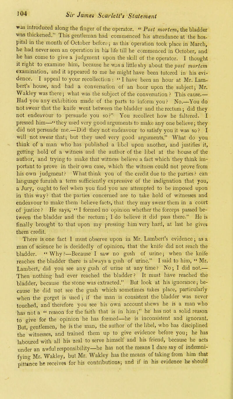 J 04 was introduced along the finger of the operator. « Post mortem, the bladder was thickened. This gentleman had commenced his attendance at the hos- pital in the month of October beforu; as this operation took place in March, he had never seen an operation in his life till he commenced in October, and he has come to give a judgment upon the skill of the operator. I thought it right to examine him, because he was a little shy about the post morttm examination, and it appeared to me he might have been tutored in his evi- dence. I appeal to your recollection :  I have been an hour at Mr. Lam- bert's house, and had a conversation of an hour upon the subject; Mr. Wakley was there; what was the subject of the conversation ? This cause.— Had you any exhibition made of the parts to inform you ? No.—You do not swear that the knife went between the bladder and the rectum; did they not endeavour to persuade you so? You recollect how he faltered. I pressed him—they used very good arguments to make any one believe; they did not persuade me.—Did they not endeavour to satisfy you it was so ? I will not swear that; but they used very good arguments. What do you think of a man who has published a libel upon another, and justifies it, getting hold of a witness and the author of the libel at the house of the author, and trying to make that witness believe a fact which they think im- portant to prove in their own case, which the witness could not prove from his own judgment? What think you of the credit due to the parties? can language furnish a term sufficiently expressive of the indignation that you, a Jury, ought to feel when you find you are attempted to be imposed upon in this way? that the parties concerned are to take hold of witnesses and endeavour to make them believe facts, that they may swear them in a court of justice ? He says,  I formed no opinion whether the forceps passed be- tween the bladder and the rectum; I do believe it did pass there. He is finally brought to that upon my pressing him very hard, at last he gives them credit. There is one fact 1 must observe upon in Mr. Lambert's evidence; as a man of science he is decidedly of opinion, that the knife did not reach the bladder. Why?—Because I saw no gush of urine; when the knife reaches the bladder there is always a gush of urine. I said to him,  Mr. Lambert, did you see any gush of urine at anytime? No; I did not.— Then nothing had ever reached the bladder? It must have reached the bladder, because the stone was extracted. But look at his ignorance; be- cause he did not see the gush which sometimes takes place, particularly when the gorget is used ; if the man is consistent the bladder was never touched, and therefore you see his own account shews he is a man who has not a  reason for the faith that is in him; he' has not a solid reason to give for the opinion he has formed—he is inconsistent and ignorant. But, gentlemen, he is the man, the author of the libel, who has disciplined the'witnesses, and trained them up to give evidence before you; he has laboured with all his zeal to serve himself and his friend, because he acts under an awful responsibility—he has not the means I dare say of indemni- fying Mr. Wakley, but Mr. Wakley has the means of taking from him that pittance he receives for his contributions; and if in his evidence he should