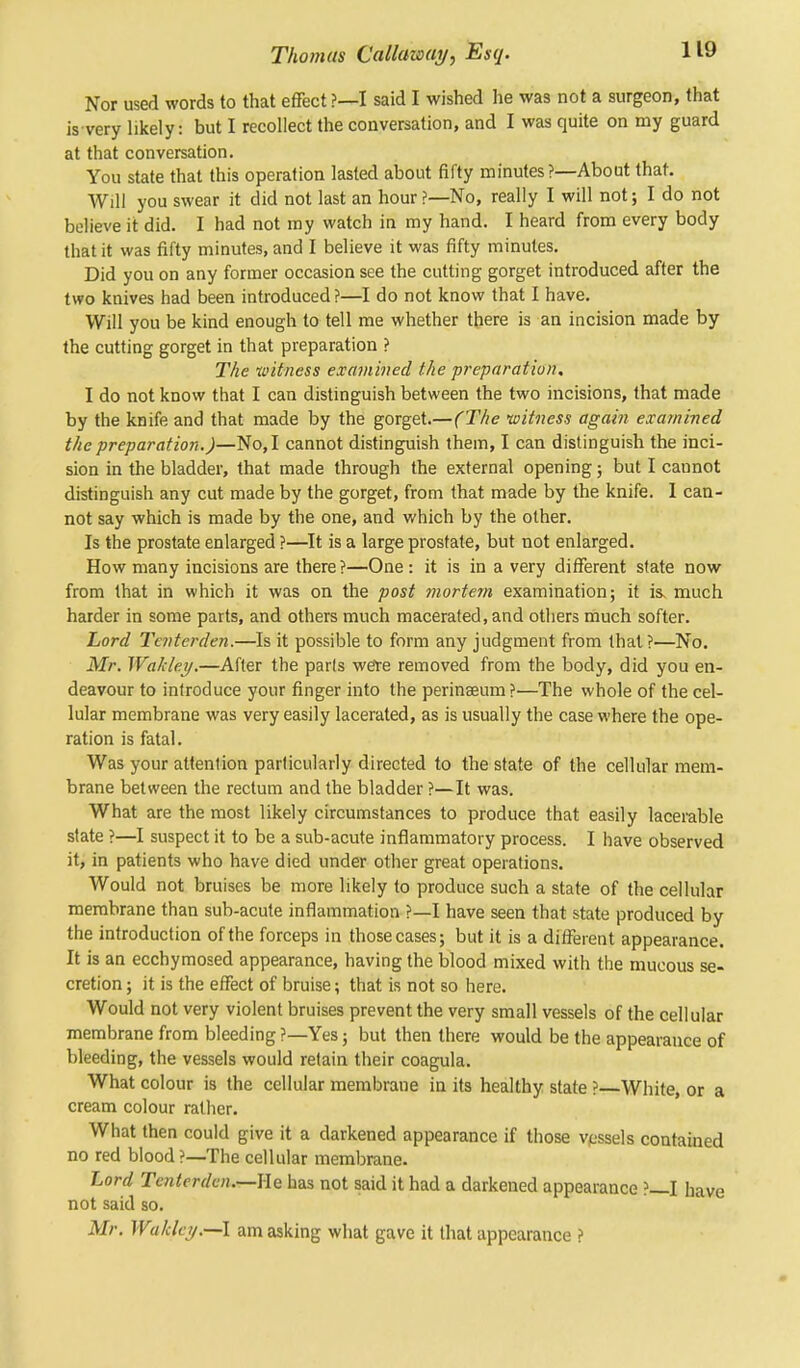 Nor used words to that effect ?—I said I wished he was not a surgeon, that is very likely: but I recollect the conversation, and I was quite on my guard at that conversation. You state that this operation lasted about fifty minutes?—About that. Will you swear it did not last an hour?—No, really I will not; I do not believe it did. I had not my watch in my hand. I heard from every body that it was fifty minutes, and I believe it was fifty minutes. Did you on any former occasion see the cutting gorget introduced after the two knives had been introduced ?—I do not know that I have. Will you be kind enough to tell me whether there is an incision made by the cutting gorget in that preparation ? The witness examined the preparation. I do not know that I can distinguish between the two incisions, that made by the knife and that made by the gorget.— (The witness again examined the preparation.)—No, I cannot distinguish them, I can distinguish the inci- sion in the bladder, that made through the external opening; but I cannot distinguish any cut made by the gorget, from that made by the knife. I can- not say which is made by the one, and which by the other. Is the prostate enlarged ?—It is a large prostate, but not enlarged. How many incisions are there?—One : it is in a very different state now from that in which it was on the post mortem examination; it is, much harder in some parts, and others much macerated, and others much softer. Lord Tenterden.—Is it possible to form any judgment from that?—No. Mr. Wakley.—After the parts we're removed from the body, did you en- deavour to introduce your finger into the perinseum ?—The whole of the cel- lular membrane was very easily lacerated, as is usually the case where the ope- ration is fatal. Was your attention particularly directed to the state of the cellular mem- brane between the rectum and the bladder ?—It was. What are the most likely circumstances to produce that easily lacerable state ?—I suspect it to be a sub-acute inflammatory process. I have observed it, in patients who have died under other great operations. Would not bruises be more likely to produce such a state of the cellular membrane than sub-acute inflammation ?—I have seen that state produced by the introduction of the forceps in those cases; but it is a different appearance. It is an ecchymosed appearance, having the blood mixed with the mucous se- cretion ; it is the effect of bruise; that is not so here. Would not very violent bruises prevent the very small vessels of the cellular membrane from bleeding ?—Yes; but then there would be the appearance of bleeding, the vessels would retain their coagula. What colour is the cellular membrane in its healthy state ?—White, or a cream colour rather. What then could give it a darkened appearance if those vessels contained no red blood?—The cellular membrane. Lord Tenterden.—lie has not said it had a darkened appearance ?—I have not said so. Mr. Wa/cky.—l am asking what gave it that appearance ?