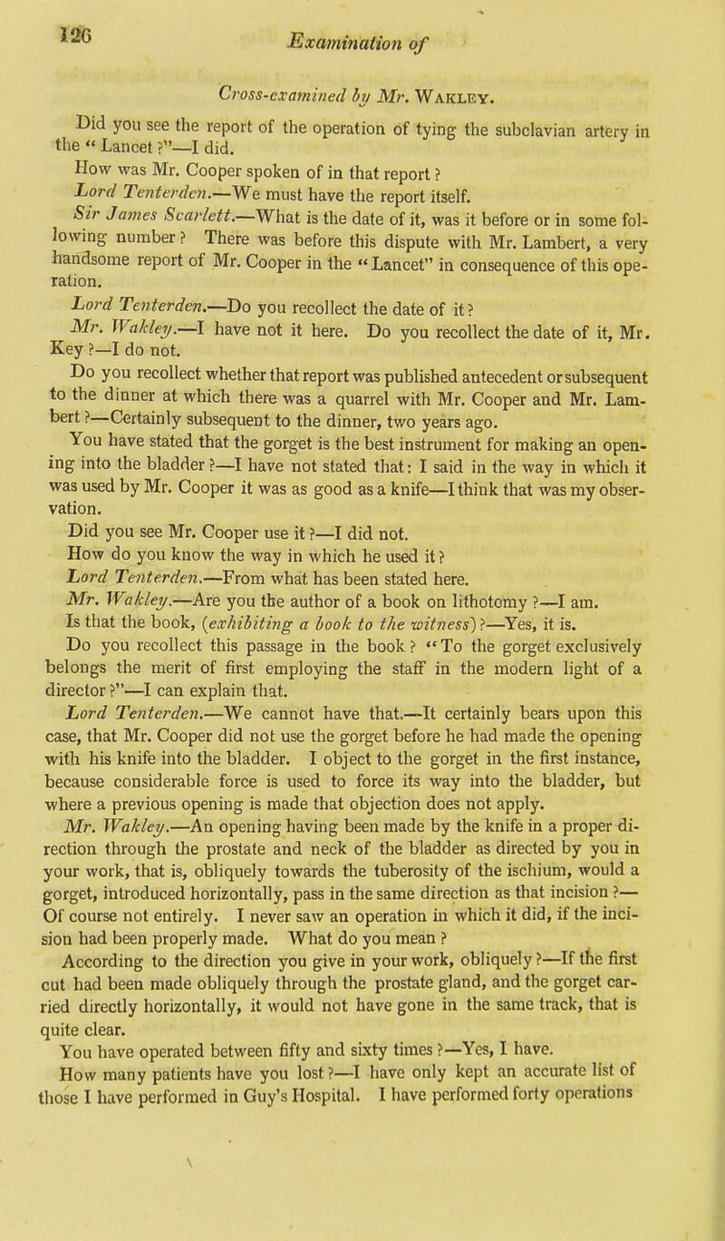 Cross-examined by Mr. Wakley. Did you see the report of the operation of tying the subclavian artery in the « Lancet ?—I did. How was Mr. Cooper spoken of in that report ? Lord Tenterden.—We. must have the report itself. Sir James Scarlett—What is the date of it, was it before or in some fol- lowing number ? There was before this dispute with Mr. Lambert, a very handsome report of Mr. Cooper in the « Lancet in consequence of this ope- ration. Lord Tenterden.—Do you recollect the date of it? Mr. Wakley.—I have not it here. Do you recollect the date of it, Mr. Key ?—I do not. Do you recollect whether that report was published antecedent or subsequent to the dinner at which there was a quarrel with Mr. Cooper and Mr. Lam- bert ?—Certainly subsequent to the dinner, two years ago. You have stated that the gorget is the best instrument for making an open- ing into the bladder ?—I have not stated that: I said in the way in which it was used by Mr. Cooper it was as good as a knife—I think that was my obser- vation. Did you see Mr. Cooper use it ?—I did not. How do you know the way in which he used it ? Lord Tenterden.—From what has been stated here. Mr. Wakley.—Are you the author of a book on lithotomy ?—I am. Is that the book, {exhibiting a book to the witness)}—Yes, it is. Do you recollect this passage in the book? To the gorget exclusively belongs the merit of first employing the staff in the modern light of a director ?—I can explain that. Lord Tenterden.—We cannot have that.—It certainly bears upon this case, that Mr. Cooper did not use the gorget before he had made the opening with his knife into the bladder. I object to the gorget in the first instance, because considerable force is used to force its way into the bladder, but where a previous opening is made that objection does not apply. Mr. Wakley.—An opening having been made by the knife in a proper di- rection through the prostate and neck of the bladder as directed by you in your work, that is, obliquely towards the tuberosity of the ischium, would a gorget, introduced horizontally, pass in the same direction as that incision ?— Of course not entirely. I never saw an operation in which it did, if the inci- sion had been properly made. What do you mean ? According to the direction you give in your work, obliquely ?—If the first cut had been made obliquely through the prostate gland, and the gorget car- ried directly horizontally, it would not have gone in the same track, that is quite clear. You have operated between fifty and sixty times ?—Yes, I have. How many patients have you lost ?—I have only kept an accurate list of those I have performed in Guy's Hospital. I have performed forty operations