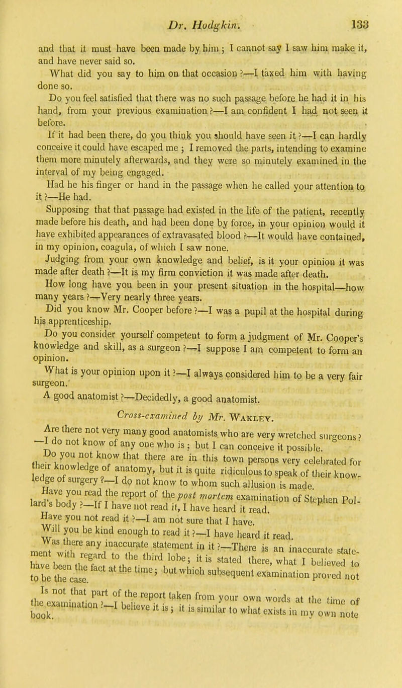 and that it must have been made by him ; I cannot say I saw him make it, and have never said so. What did you say to him on that occasion ?—I taxed him with having done so. Do you feel satisfied that there was no such passage before he had it in his hand, from your previous examination ?—I am confident I had not seen it before. If it had been there, do you think you should have seen it ?—I can hardly conceive it could have escaped me ; I removed the parts, intending to examine them more minutely afterwards, and they were so minutely examined in the interval of my being engaged. Had he his finger or hand in the passage when he called your attention to it ?—He had. Supposing that that passage had existed in the life of the patient, recently made before his death, and had been done by force, in your opinion would it have exhibited appearances of extravasated blood ?—It would have contained, in my opinion, coagula, of which [ saw none. Judging from your own knowledge and belief, is it your opinion it was made after death ?—It is my firm conviction it was made after death. How long have you been in your present situation in the hospital—how many years ?—Very nearly three years. < Did y°u know Mr. Cooper before ?—I was a pupil at the hospital during his apprenticeship. Do you consider yourself competent to form a judgment of Mr. Cooper's knowledge and skill, as a surgeon ?—I suppose I am competent to form an opinion. What is your opinion upon it ?—I always considered him to be a very fair surgeon. A good anatomist ?—Decidedly, a good anatomist. Cross-examined by Mr. Wakley. Are there not very many good anatomists who are very wretched surgeons ? -1 do not know of any one who is ; but I can conceive it possible. Doi you not know that there are in this town persons very celebrated for hen: knowledge of anatomy, but it is quite ridiculous to speak of their now ledge of surgery ?-I do not know to whom such allusion is made larSbodvVt It rePOrt, °f f- m0HCm e^tiQn of Stephen Pol- lara s body ?—If I have not read it, I have heard it read Have you not read it ?—I am not sure that I have. Will you be kind enough to read it ?—I have heard it read Was there any inaccurate statement in it ?—There is an Looni*ta Efa, m'?* fr°m y0' «» ™* - «■» me of