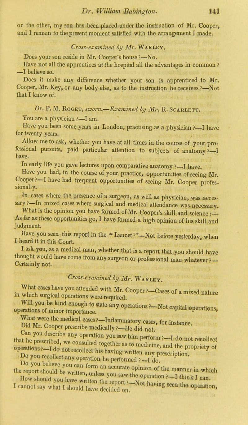 or the other, my son has been placed under the instruction of Mr. Cooper, and I remain to the present moment satisfied with the arrangement I made. Cross-examined by Mr. Wakxey. Does your son reside in Mr. Cooper's house ?—No. Have not all the apprentices at the hospital all the advantages in common f —I believe so. Does it make any difference whether your son is apprenticed to Mr. Cooper, Mr. Key, or any body else, as to the instruction he receives ?—Not that I know of. Dr. P. M. Roget, sworn.—Examined by Mr. R. Scarlett. You are a physician ?—I am. Have you been some years in London, practising as a physician ?—I have for twenty years. Allow me to ask, whether you have at all times in the course of your pro- fessional pursuits, paid particular attention to subjects of anatomy ?—I have. In early life you gave lectures upon comparative anatomy ?—I have. Have you had, in the course of your practice, opportunities of seeing Mr. Cooper?—I have had frequent opportunities of seeing Mr. Cooper profes- sionally. In cases where the presence of a surgeon, as well as physician, was neces- sary ?—In mixed cases where surgical and medical attendance was necessary. What is the opinion you have formed of Mr. Cooper's skill and science ?— As far as these opportunities go, I have formed a high opinion of his skill and judgment. Have you seen this report in the  Lancet Not before yesterday, when I heard it in this Court. I ask you, as a medical man, whether that is a report that you should have thought would have come from any surgeon or professional man whatever f- Certainly not. Cross-examined by Mr. Wakxey. What cases have you attended with Mr. Cooper ?-Cases of a mixed nature in which surgical operations were required Will you be kind enough to state any operations ?-Not capital operations operations of minor importance. ^fh<u uperauons, What were the medical cases ?-Inflammatory cases, for instance Did Mr. Cooper prescribe medically ?_He did not instance' th*2?6 °pmti0n y0USaw him Perf°™?~I do not recollect Do you recollect any operation he performed >_I do acnpU0- t^nltZ^ZZJZ^ a°'ate,r» °<*' — to which I cannot say whal I should have decided on. E * °P«»hon,