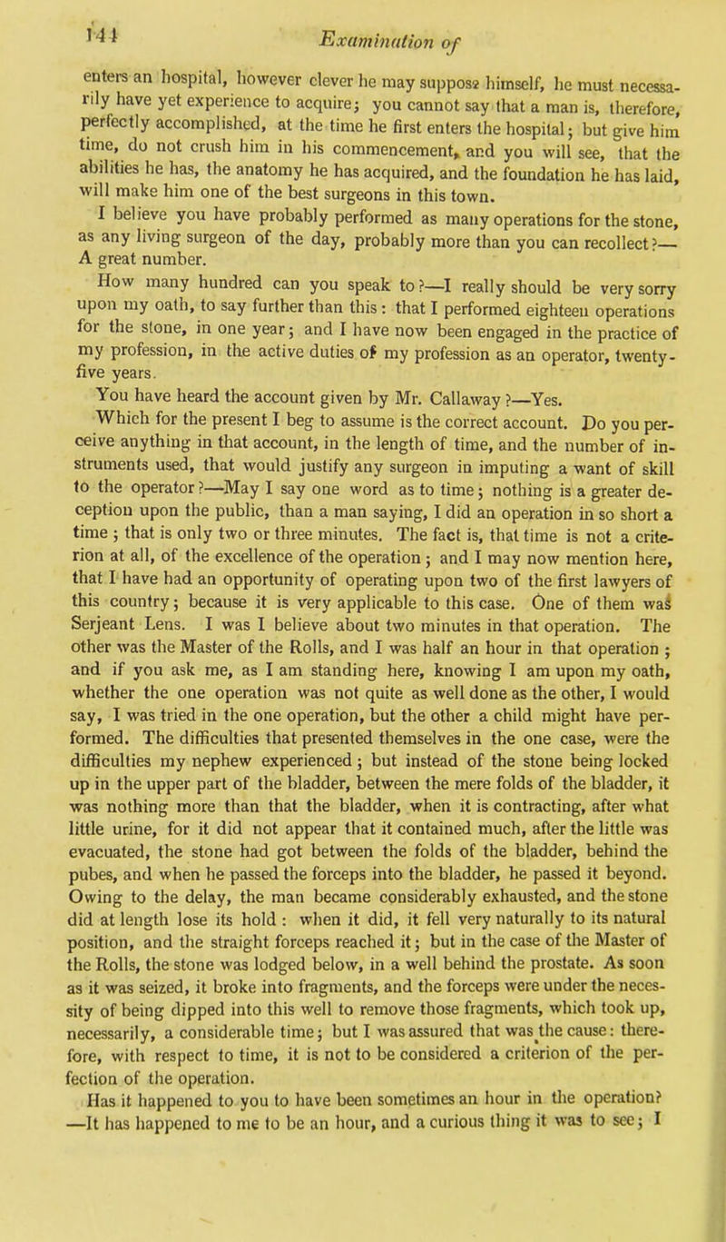 1 ^ * Examination of enters an hospital, however clever he may supposa himself, he must necessa- rily have yet experience to acquire; you cannot say that a man is, therefore, perfectly accomplished, at the time he first enters the hospital; but give him time, do not crush him in his commencement, and you will see, that the abilities he has, the anatomy he has acquired, and the foundation he has laid, will make him one of the best surgeons in this town. I believe you have probably performed as many operations for the stone, as any living surgeon of the day, probably more than you can recollect?— A great number. How many hundred can you speak to?—I really should be very sorry upon my oath, to say further than this: that I performed eighteen operations for the stone, in one year; and I have now been engaged in the practice of my profession, in the active duties of my profession as an operator, twenty - five years. You have heard the account given by Mr. Callaway ?—Yes. Which for the present I beg to assume is the correct account. Do you per- ceive anything in that account, in the length of time, and the number of in- struments used, that would justify any surgeon in imputing a want of skill to the operator ?—May I say one word as to time; nothing is a greater de- ception upon the public, than a man saying, I did an operation in so short a time ; that is only two or three minutes. The fact is, that time is not a crite- rion at all, of the excellence of the operation ; and I may now mention here, that I have had an opportunity of operating upon two of the first lawyers of this country; because it is very applicable to this case. One of them was Serjeant Lens. I was I believe about two minutes in that operation. The other was the Master of the Rolls, and I was half an hour in that operation ; and if you ask me, as I am standing here, knowing I am upon my oath, whether the one operation was not quite as well done as the other, I would say, I was tried in the one operation, but the other a child might have per- formed. The difficulties that presented themselves in the one case, were the difficulties my nephew experienced; but instead of the stone being locked up in the upper part of the bladder, between the mere folds of the bladder, it was nothing more than that the bladder, when it is contracting, after what little urine, for it did not appear that it contained much, after the little was evacuated, the stone had got between the folds of the bladder, behind the pubes, and when he passed the forceps into the bladder, he passed it beyond. Owing to the delay, the man became considerably exhausted, and the stone did at length lose its hold : when it did, it fell very naturally to its natural position, and the straight forceps reached it; but in the case of the Master of the Rolls, the stone was lodged below, in a well behind the prostate. As soon as it was seized, it broke into fragments, and the forceps were under the neces- sity of being dipped into this well to remove those fragments, which took up, necessarily, a considerable time; but I was assured that was the cause: there- fore, with respect to time, it is not to be considered a criterion of the per- fection of the operation. Has it happened to you to have been sometimes an hour in the operation? —It has happened to me to be an hour, and a curious thing it was to see; I