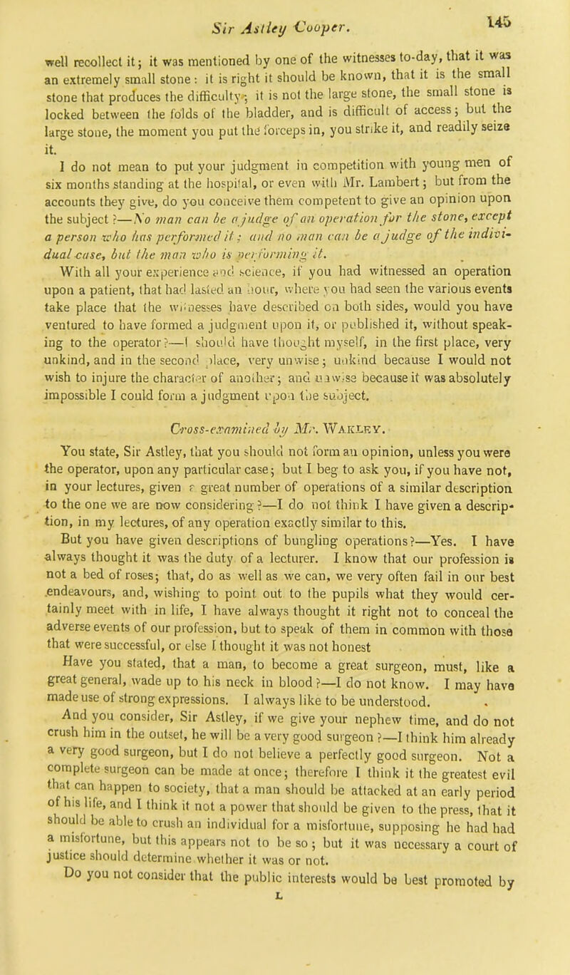 well recollect it; it was mentioned by one of the witnesses to-day, that it was an extremely small stone : it is right it should be known, that it is the small stone that produces the difficulty ; it is not the large stone, the small stone is locked between the folds of the bladder, and is difficult of access; but the large stone, the moment you put the1 forceps in, you strike it, and readily seize it. 1 do not mean to put your judgment in competition with young men of six months standing at the hospital, or even with Mr. Lambert; but from the accounts they give, do you conceive them competent to give an opinion upon the subject ?—So man can be a judge of an operation for the stone, except a person k/io has performed it: and no man can be a judge of the indivi- dual case, but the man who is performing it. Willi all your experience and science, if you had witnessed an operation upon a patient, that had lasted an hour, where you had seen the various events take place that the witnesses have described on both sides, would you have ventured to have formed a judgment upon it, or published it, without speak- ing to the operator?—I should have thought myself, in the first place, very unkind, and in the second ^lace, very unwise; uokind because I would not wish to injure the character of anoiher; and uawise because it was absolutely impossible I could form a judgment I'poo. the subject. Cross-examined hy Mr,. Waiclky. You state, Sir Ast^, that you should not formau opinion, unless you were the operator, upon any particular case; but I beg to ask you, if you have not, in your lectures, given r great number of operations of a similar description to the one we are now considering ?—I do not think I have given a descrip- tion, in my lectures, of any operation exactly similar to this. But you have given descriptions of bungling operations?—Yes. I have always thought it was the duty of a lecturer. I know that our profession is not a bed of roses; that, do as well as we can, we very often fail in our best .endeavours, and, wishing to point, out to the pupils what they would cer- tainly meet with in life, I have always thought it right not to conceal the adverse events of our profession, but to speak of them in common with those that were successful, or else [ thought it was not honest Have you stated, that a man, to become a great surgeon, must, like a great general, wade up to his neck in blood ?—I do not know. I may have made use of strong expressions. I always like to be understood. And you consider, Sir Astiey, if we give your nephew time, and do not crush him in the outset, he will be a very good surgeon ?—I think him already a very good surgeon, but I do not believe a perfectly good surgeon. Not a complete surgeon can be made at once; therefore I think it the greatest evil that can happen to society, that a man should be attacked at an early period of his life, and I think it not a power that should be given to the press, that it should be able to crush an individual for a misfortune, supposing he had had a misfortune, but this appears not to be so ; but it was necessary a court of justice should determine whether it was or not. Do you not consider that the public interests would be best promoted by