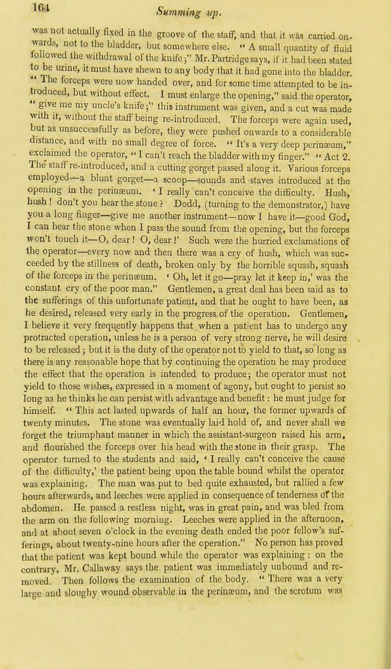 was not actually fixed in the groove of the staff, and that it was carried on- wards, not to the bladder, but somewhere else.  A small quantity of fluid followed the withdrawal of the knife 5 Mr. Partridge says, if it had been stated to be urine, it must have shewn to any body that it had gone into the bladder.  The forceps were now handed over, and for some time attempted to be in- troduced, but without effect. I must enlarge the opening, said the operator,  give me my uncle's knife; this instrument was given, and a cut was made with it, without the staff being re-introduced. The forceps were again used, but as unsuccessfully as before, they were pushed onwards to a considerable distance, and with no small degree of force.  It's a very deep perinasum, exclaimed the operator, «I can't reach the bladder with my finger.  Act 2. The staff re-introduced, and a cutting gorget passed along it. Various forceps employed^, blunt gorget—a scoop—sounds and staves introduced at the opening in the perinseum. * I really can't conceive the difficulty. Hush, hush ! don't you hear the stone ? Dodd, (turning to the demonstrator,) have you a long finger—give me another instrument—now I have it—good God, I can hear the stone when I pass the sound from the opening, but the forceps won't touch it—O, dear! O, dear!' Such were the hurried exclamations of the operator—every now and then there was a cry of hush, which was suc- ceeded by the stillness of death, broken only by the horrible squash, squash of the forceps in the perinseum. * Oh, let it go—pray let it keep in,' was the constant cry of the poor man. Gentlemen, a great deal has been said as to the sufferings of this unfortunate patient, and that he ought to have been, as he desired, released very early in the progress of the operation. Gentlemen, I believe it very frequently happens that when a patient has to undergo any protracted operation, unless he is a person of very strong nerve, he will desire to be released; but it is the duty of the operator not to yield to that, so long as there is any reasonable hope that by continuing the operation he may produce the effect that the operation is intended to produce; the operator must not yield to those wishes, expressed in a moment of agony, but ought to persist so long a3 he thinks he can persist with advantage and benefit: he must judge for himself.  This act lasted upwards of half an hour, the former upwards of twenty minutes. The stone was eventually laid hold of, and never shall we forget the triumphant manner in which the assistant-surgeon raised his arm, and flourished the forceps over his head with the stone in their grasp. The operator turned to the students and said, 4 I really can't conceive the cause of the difficulty,' the patient being upon the table bound whilst the operator was explaining. The man was put to bed quite exhausted, but rallied a few hours afterwards, and leeches were applied in consequence of tenderness otthe abdomen. He passed a restless night, was in great pain, and was bled from the arm on the following morning. Leeches were applied in the afternoon, and at about seven o'clock in the evening death ended the poor fellow's suf- ferings, about twenty-nine hours after the operation. No person has proved that the patient was kept bound while the operator was explaining : on the contrary, Mr. Callaway says the patient was immediately unbound and re- moved. Then follows the examination of the body.  There was a very large and sloughy wound observable iu the perinanim, and the scrotum was