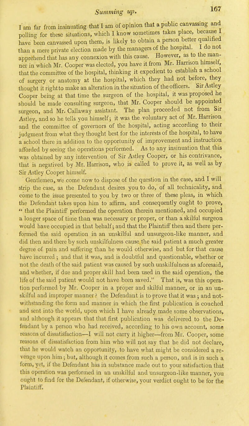 I am far from insinuating that I am of opinion that a public canvassing and polling for these situations, which I know sometimes takes place, because I have been canvassed upon them, is likely to obtain a person better qualified than a mere private election made by the managers of the hospital. I do not apprehend that has any connexion with this cause. However, as to the man- ner in which Mr. Cooper was elected, you have it from Mr. Harrison himself, that the committee of the hospital, thinking it expedient to establish a school of surgery or anatomy at the hospital, which they had not before, they thought it right to make an alteration in the situation of the officers. Sir Astley Cooper being at that time the surgeon of the hospital, it was proposed he should be made consulting surgeon, that Mr. Cooper should be appointed surgeon, and Mr. Callaway assistant. The plan proceeded not from Sir Astley, and so he tells you himself; it was the voluntary act of Mr. Harrison and the committee of governors of the hospital, acting according to their judgment from what they thought best for the interests of the hospital, to have a school there in addition to the opportunity of improvement and instruction afforded by seeing the operations performed. As to any insinuation that this was obtained by any intervention of Sir Astley Cooper, or his contrivance, that is negatived by Mr. Harrison, who is called to prove it, as well as by Sir Astley Cooper himself. Gentlemen, we come now to dispose of the question in the case, and I will strip the case, as the Defendant desires you to do, of all technicality, and come to the issue presented to you by two or three of these pleas, in which the Defendant takes upon him to affirm, and consequently ought to prove,  that the Plaintiff performed the operation therein mentioned, and occupied a longer space of time than was necessary or proper, or than a skilful surgeon would have occupied in that behalf; and that the Plaintiff then and there per- formed the said operation in an unskilful and unsurgeon-like manner, and did then and there by such unskilfulness cause the said patient a much greater degree of pain and suffering than he would otherwise, and but for that cause have incurred ; and that it was, and is doubtful and questionable, whether or not the death of the said patient was caused by such unskilfulness as aforesaid, and whether, if due and proper skill had been used in the said operation, the life of the said patient would not have been saved. That is, was this opera- tion performed by Mr. Cooper in a proper and skilful manner, or in an un- skilful and improper manner ? the Defendant is to prove that it was ; and not- withstanding the form and manner in which the first publication is couched and sent into the world, upon which I have already made some observations, and although it appears that that first publication was delivered to the De- fendant by a person who had received, according to his own account, some reasons of dissatisfaction—I will not carry it higher—from Mr. Cooper, some reasons of dissatisfaction from him who will not say that he did not declare, that he would watch an opportunity, to have what might be considered a re- venge upon him ; but, although it comes from such a person, and is in such a form, yet, if the Defendant has in substance made out to your satisfaction that this operation was performed in an unskilful and unsurgeon-like manner, you ought to find for the Defendant, if otherwise, your verdict ought to be for the Plaintiff.