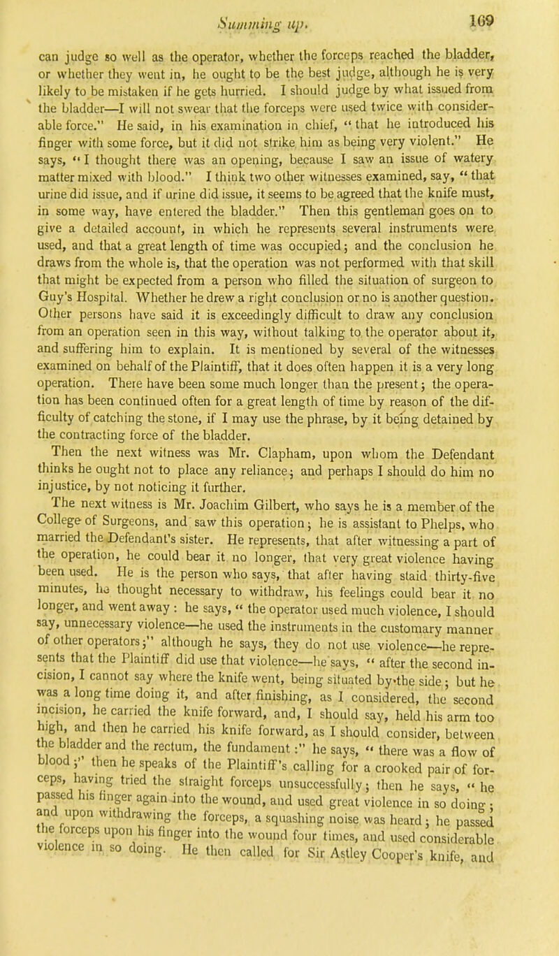 can judge so well as the operator, whether the forceps reached the bladder, or whether they went in, he ought to be the best judge, although he is very likely to be mistaken if he gets hurried. I should judge by what issued from the bladder—I will not swear that the forceps were used twice with consider- able force. He said, in his examination in chief,  that he introduced his finger with some force, but it did not strike him as being very violent. He says,  I thought there was an opening, because I saw an issue of watery matter mixed with blood. I think two other witnesses examined, say,  that urine did issue, and if urine did issue, it seems to be agreed that the knife must, in some way, have entered the bladder. Then this gentleman goes on to give a detailed account, in which he represents several instruments were used, and that a great length of time was occupied; and the conclusion he draws from the whole is, that the operation was not performed with that skill that might be expected from a person who filled the situation of surgeon to Guy's Hospital. Whether he drew a right conclusion or no is another question. Other persons have said it is exceedingly difficult to draw any conclusion from an operation seen in this way, without talking to the operator about it, and suffering him to explain. It is mentioned by several of the witnesses examined on behalf of the Plaintiff, that it does often happen it is a very long operation. There have been some much longer than the present; the opera- tion has been continued often for a great length of time by reason of the dif- ficulty of catching the stone, if I may use the phrase, by it being detained by the contracting force of the bladder. Then the next witness was Mr. Clapham, upon whom the Defendant thinks he ought not to place any reliance; and perhaps I should do him no injustice, by not noticing it further. The next witness is Mr. Joachim Gilbert, who says he is a member of the College of Surgeons, and saw this operation ; he is assistant to Phelps, who married the Defendant's sister. He represents, that after witnessing a part of the operation, he could bear it no longer, that very great violence having been used. He is the person who says, that after having staid thirty-five minutes, ho thought necessary to withdraw, his feelings could bear it no longer, and went away : he says, « the operator used much violence, I should say, unnecessary violence—he used the instruments in the customary manner of other operators; although he says, they do not use violence—he repre- sents that the Plaintiff did use that violence—he says,  after the second in- cision, I cannot say where the knife went, being situated bythe side; but he was a long time doing it, and after finishing, as I considered, the' second incision, he carried the knife forward, and, I should say, held his arm too high, and then he carried his knife forward, as I should consider, between the bladder and the rectum, the fundament: he says, << there was a flow of blood then he speaks of the Plaintiff's calling for a crooked pair of for- ceps, having tried the straight forceps unsuccessfully; then he says, he passed his finger again into the wound, and used great violence in so dome ■ and upon withdrawing the forceps, a squashing noise was heard; he passed the forceps upon his finger into the wound four times, and used considerable violence >n so doing. He then called for Sir Astley Cooper's knife, and