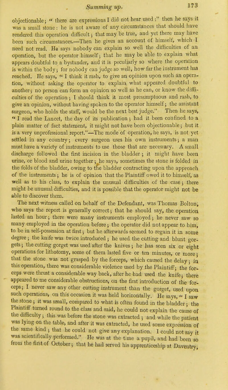 objectionable;  (here are expressions I did not hear used : then he says it was a small stone: he is not aware of any circumstances that should have rendered this operation difficult; that may be true, and yet there may have been such circumstances.—Then he gives an account of himself, which I need not read. He says nobody can explain so well the difficulties of an operation, but the operator himself; that he may be able to explain what appears doubtful to a bystander, and it is peculiarly so where the operation is within the body; for nobody can judge so well, how far the instrument has reached. He says, « I think it rash, to give an opinion upon such an opera- tion, without asking the operator to explain what appeared doubtful to another; no person can form an opinion so well as he can, or know the diffi- culties of the operation; I should think it most presumptuous and rash, to give an opinion, without having spoken to the operator himself; the assistant surgeon, who holds the staff, would be the next best judge. Then he says,  I read the Lancet, the day of its publication; had it been confined to a plain matter of fact statement, it might not have been objectionable; but it is a very unprofessional report.—The mode of operation, he says, is not yet settled in any country; every surgeon uses his own instruments; a man must have a variety of instruments to use those that are necessary. A small discharge followed the first incision in the bladder ; it might have been urine, or blood and urine together;. he says, sometimes the stone is folded in the folds of the bladder, owing to the bladder contracting upon the approach of the instruments; he is of opinion that the Plaintiff owed it to himself, as •well as to his class, to explain the unusual difficulties of the case; there might be unusual difficulties, and it is possible that the operator might not be able to discover them. The next witness called on behalf of the Defendant, was Thomas Bolton, who says the report is generally correct; that he should say, the operation lasted an hour; there were many instruments employed; he never saw so many employed in the operation before; the operator did not appear to him, to be in self-possession at first; but he afterwards seemed to regain it in some degree; the knife was twice introduced ; he used the cutting and blunt gor- gets ; the cutting gorget was used after the knives; he has seen six or eight operations for lithotomy, some of them lasted five or ten minutes, or more • that the stone was not grasped by the forceps, which caused the delay ■ irl this operation, there was considerable violence used by the Plaintiff; the for- ceps were thrust a considerable way back, after he had used the knife; there appeared to me considerable obstructions, on the first introduction of the for- ceps; I never saw any other cutting instrument than the gorget, used upon such operations, on this occasion it was held horizontally. He says,  I saw the stone; it was small, compared to what is often found in the bladder; the Plaintiff turned round to the class and said, he could not explain the cau'se of the difficulty; this was before the stone was extracted ; and while the patient was lying on the table, and after it was extracted, he used some expression of the same kind j that he could not give any explanation. I could not say it was scientifically performed. He was at the time a pupil, and had been so from the first of October; that he had served his apprenticeship at Daventry