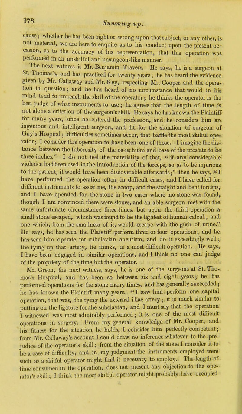 cause; whether he has been right or wrong upon that subject, or any other, is not materia], we are here to enquire as to his conduct upon the present oc- casion, as to the accuracy of his representation, that this operation was performed in an unskilful and unsurgeon-like manner. The next witness is Mr. Benjamin Travers. He says, he is a surgeon at St. Thomas's, and has practised for twenty years; he has heard the evidence given by Mr. Callaway and Mr. Key, respecting Mr. Cooper and the opera- tion in question; and he has heard of no circumstance that would in his mind tend to impeach the skill of the operator; he thinks the operator is the best judge of what instruments to use; he agrees that the length of time is not alone a criterion of the surgeon's skill. He says he has known the Plaintiff for many years, since he entered the profession, and he considers him an ingenious and intelligent surgeon, and fit for the situation *of surgeon of Guy's Hospital; difficulties sometimes occur, that baffle the most skilful ope- rator; I consider this operation to have been one of those. I imagine the dis- tance between the tuberosity of the os-ischium and base of the prostate to be three inches. I do not feel the materiality of that,  if any considerable violence had been used in the introduction of the forceps, so as to be injurious to the patient, it would have been discoverable afterwards; then he says, HI have performed the operation often in difficult cases, and I have called for different instruments to assist me, the scoop, and the straight and bent forceps, and I have operated for the stone in two cases where no stone was found, though I am convinced there were stones, and an able surgeon met with the same unfortunate circumstance three times, but upon the third operation a small stone escaped, which was found to be the lightest of human calculi, and one which, from the smallness of it, would escape with the gush of urine. He says, he has seen the Plaintiff perform three or four operations; and he has seen him operate for subclavian aneurism, and do it exceedingly well; the tying up that artery, he thinks, is a most difficult operation. He says, I have been engaged in similar operations, and I think no one can judge of the propriety of the time but the operator. Mr. Green, the next witness, says, he is one of the surgeons at St. Tho- mas's Hospital, and has been so between six and eight years; he has performed operations for the stone many times, and has generally succeeded; he has known the Plaintiff many years. «I saw him perform one capital operation, that was, the tying the external iliac artery ; it is much similar to putting on the ligature for the subclavian, and I must say that the operation I witnessed was most admirably performed; it is one of the most difficult operations in surgery. From my general knowledge of Mr. Cooper, and his fitness for the situation he holds, I consider him perfectly competent; from Mr. Callaway's account I could draw no inference whatever to the pre- judice of the operator's skill; from the situation of the stone I consider it to be a case of difficulty, and in my judgment the instruments employed were such as a skilful operator might find it necessary to employ. The length of time consumed in the operation, does not present any objection to the ope- rator's skill; I think the most skilful operator might probably have occupied