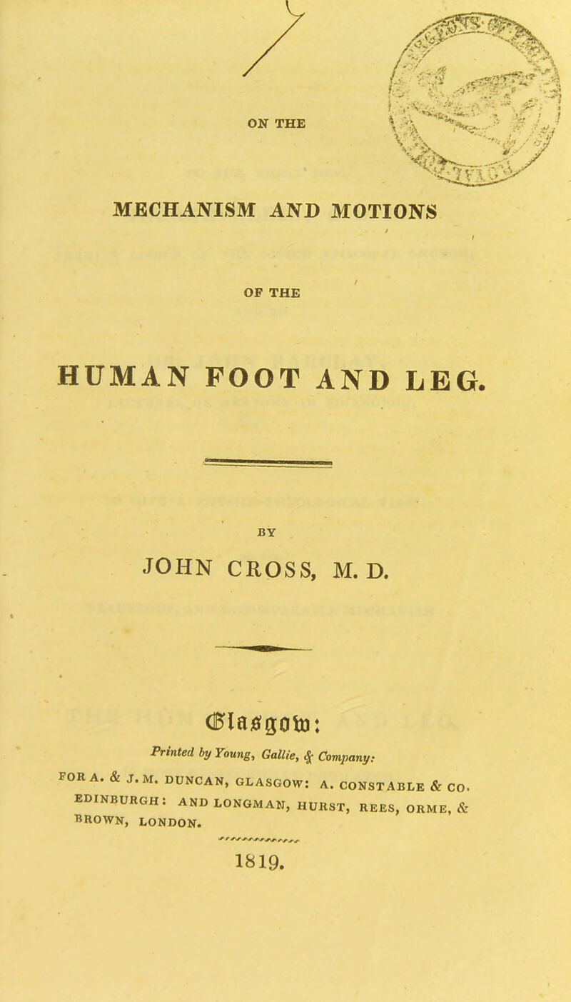 MECHANISM AND MOTIONS OF THE HUMAN FOOT AND LEG. BY JOHN CROSS, M. D. Printed by Young, Gallie, ^ Compani/: FOR A. & J.M. DUNCAN, GLASGOW: A. CONSTABLE & CO. EDINBURGH: AND LONGMAN, HURST, REES, ORME, & THROWN, LONDON. 1819.