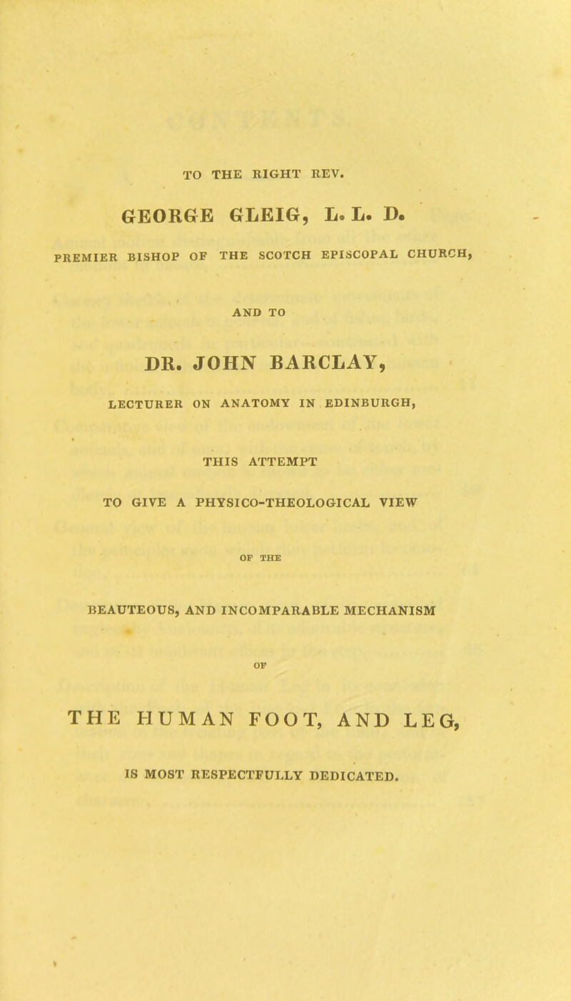 TO THE RIGHT REV. GEORGE GLEIG, L. L. D. PREMIER BISHOP OF THE SCOTCH EPISCOPAL CHURCH, AND TO DR. JOHN BARCLAY, LECTURER ON ANATOMY IN EDINBURGH, THIS ATTEMPT TO GIVE A PHYSICO-THEOLOGICAL VIEW OF THE BEAUTEOUS, AND INCOMPARABLE MECHANISM OF THE HUMAN FOOT, AND LEG, IS MOST RESPECTFULLY DEDICATED.
