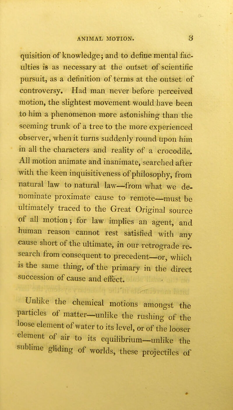 quisition of knowledge; and to define mental fac- ulties is as necessary at the outset of scientific pursuit, as a definition of terms at the outset of controversy. Had man never before perceived motion, the slightest movement would have been to him a phenomenon more astonishing than the seeming trunk of a tree to the more experienced observer, when it turns suddenly round upon him in all the characters and reality of a crocodile. All motion animate and inanimate, searched after with the keen inquisitiveness of philosophy, from natural law to natural law—^from what we de- nominate proximate cause to remote—^must be ultimately traced to the Great Original source of all motion; for law implies an agent, and human reason cannot rest satisfied with any cause short of the ultimate, in our retrograde re- search from consequent to precedent—or, which is the same thing, of the primary in the dii-ect succession of cause and effect. Unlike the chemical motions amongst the particles of matter—unlike the rushing of the loose element of water to its level, or of the looser element of air to its equilibrium-unlike the sublime gliding of worlds, these projectiles of