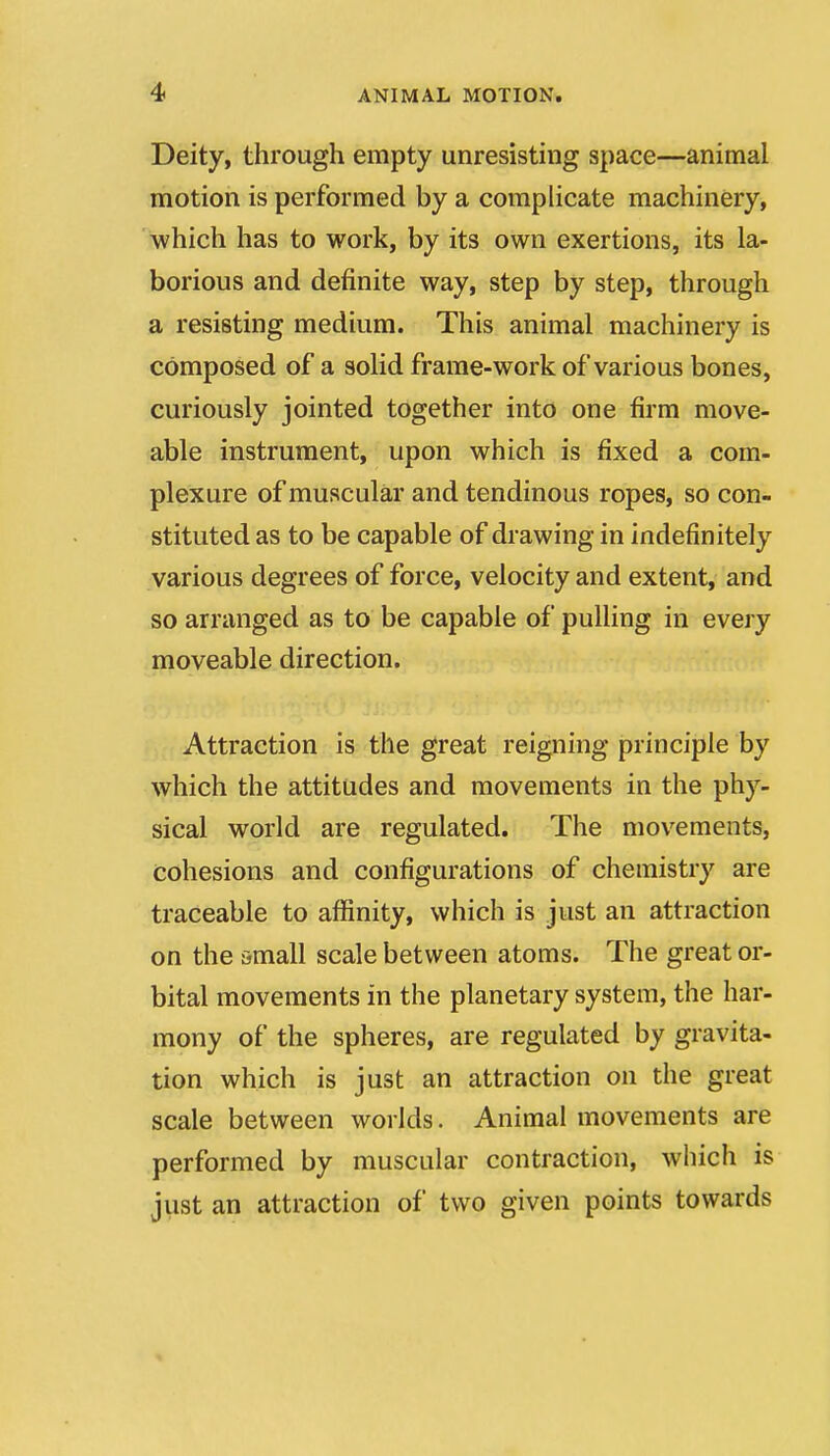 Deity, through empty unresisting space—animal motion is performed by a complicate machinery, which has to work, by its own exertions, its la- borious and definite way, step by step, through a resisting medium. This animal machinery is composed of a solid frame-work of various bones, curiously jointed together into one firm move- able instrument, upon which is fixed a com- plexure of muscular and tendinous ropes, so con- stituted as to be capable of drawing in indefinitely various degrees of force, velocity and extent, and so arranged as to be capable of pulling in every moveable direction. Attraction is the great reigning principle by which the attitudes and movements in the phy- sical world are regulated. The mov^ements, cohesions and configurations of chemistry are traceable to affinity, which is just an attraction on the small scale between atoms. The great or- bital movements in the planetary system, the har- mony of the spheres, are regulated by gravita- tion which is just an attraction on the great scale between worlds. Animal movements are performed by muscular contraction, which is just an attraction of two given points towards