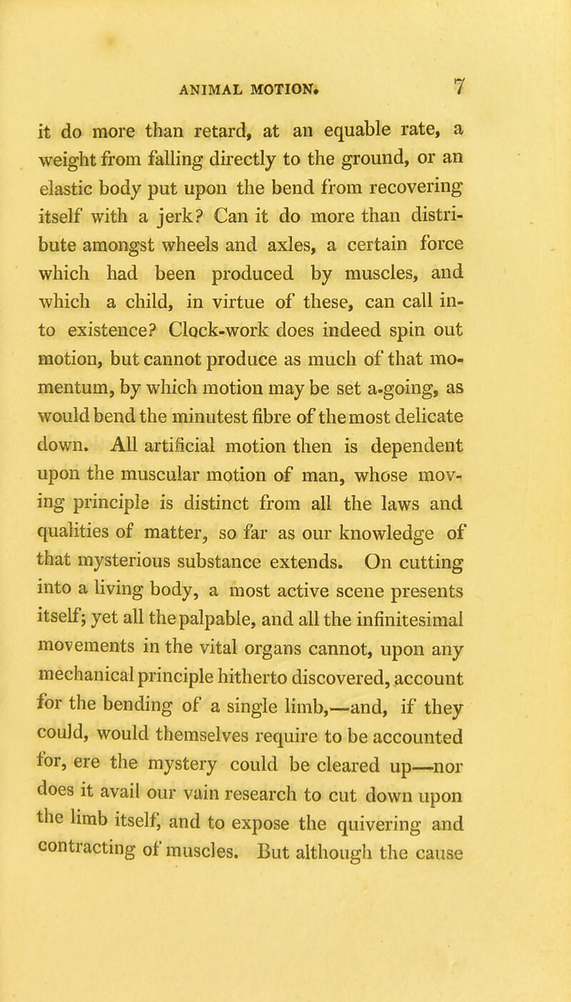 it do more than retard, at an equable rate, a weight from falling directly to the ground, or an elastic body put upon the bend from recovering itself with a jerk? Can it do more than distri- bute amongst wheels and axles, a certain force which had been produced by muscles, and which a child, in virtue of these, can call in- to existence? Clock-work does indeed spin out motion, but cannot produce as much of that mo- mentum, by which motion may be set a-going, as would bend the minutest fibre of the most delicate down. All artificial motion then is dependent upon the muscular motion of man, whose mov- ing principle is distinct from all the laws and qualities of matter, so far as our knowledge of that mysterious substance extends. On cutting into a living body, a most active scene presents itself J yet all the palpable, and all the infinitesimal movements in the vital organs cannot, upon any mechanical principle hitherto discovered, account for the bending of a single limb,--and, if they could, would themselves require to be accounted for, ere the mystery could be cleared up—^nor does it avail our vain research to cut down upon the limb itself; and to expose the quivering and contracting of muscles. But although the cause