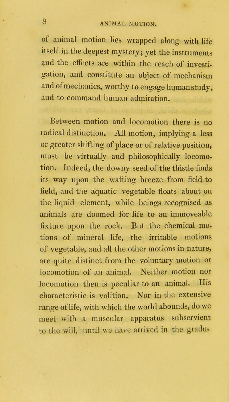 of animal motion lies wrapped along with life itself in the deepest mystery; yet the instruments ^nd the effects are within the reach of investi- gation, and constitute an object of mechanism and of mechanics, worthy to engage human study, and to command human admiration. Between motion and locomotion there is no radical distinction. All motion, implying a less or greater shifting of place or of relative position, must be virtually and philosophically locomo- tion. Indeed, the downy seed of the thistle finds its way upon the wafting breeze from field to field, and the aquatic vegetable floats about on the liquid element, while beings recognised as animals are doomed for life to an immoveable fixture upon the rock. But the chemical mo- tions of mineral life, the irritable motions of vegetable, and all the other motions in nature, are quite distinct from the voluntary motion or locomotion of an animal. Neither motion nor locomotion then is peculiar to an animal. His characteristic is volition. Nor in the extensive range of life, with which the world abounds, do we meet with a muscular apparatus subservient to the will, until wc have arrived in the gradii-