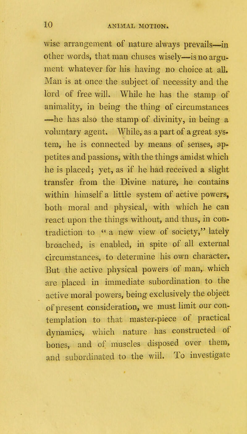 wise arrangement of nature always prevails—^in other words, that man chuses wisely—is no argu- ment whatever for his having no choice at all, Man is at once the subject of necessity and the lord of free will. While he has the stamp of animality, in being the thing of circumstances —he has also the stamp of divinity, in being a voluntary agent. While, as a part of a great sys- tem, he is connected by means of senses, ap- petites and passions, with the things amidst which he is placed; yet, as if he had received a slight transfer from the Divine nature, he contains within himself a little system of active powers, both moral and physical, with which he can react upon the things witliout, and thus, in con- tradiction to  a new view of society, lately broached, is enabled, in spite of all external circumstances, to determine his own character. But the active physical powers of man, which are placed in immediate subordination to the active moral powers, being exclusively the object of present consideration, we must limit our con- templation to that master-piece of practical dynamics, which nature has constructed of bones, and of muscles disposed over them, and subordinated to the will. To investigate