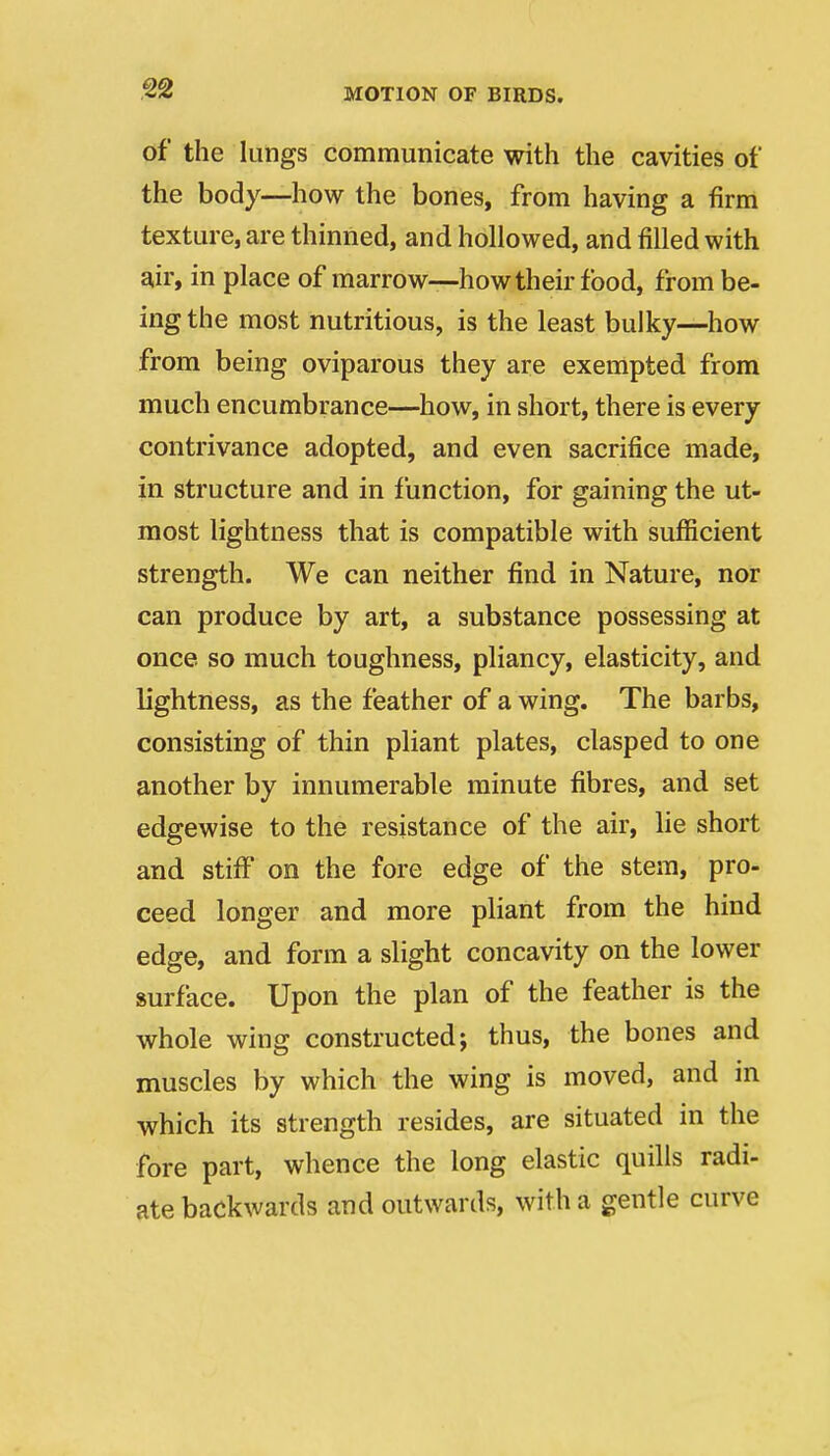 of the lungs communicate with the cavities of the body—how the bones, from having a firm texture, are thinned, and hollowed, and filled with air, in place of marrow—how their food, from be- ing the most nutritious, is the least bulky—how from being oviparous they are exempted from much encumbrance—how, in short, there is every contrivance adopted, and even sacrifice made, in structure and in function, for gaining the ut- raiost lightness that is compatible with sufficient strength. We can neither find in Nature, nor can produce by art, a substance possessing at once so much toughness, pliancy, elasticity, and lightness, as the feather of a wing. The barbs, consisting of thin pliant plates, clasped to one another by innumerable minute fibres, and set edgewise to the resistance of the air, lie short and stiff on the fore edge of the stem, pro- ceed longer and more pliant from the hind edge, and form a slight concavity on the lower surface. Upon the plan of the feather is the whole wing constructed; thus, the bones and muscles by which the wing is moved, and in which its strength resides, are situated in the fore part, whence the long elastic quills radi- ate backwards and outwards, with a gentle curve