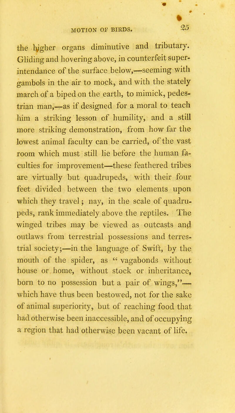 r MOTION or BIRDS, the Ivgher organs diminutive and tributary. Gliding and hovering above, in counterfeit saper- intendance of the surface below,—seeming with gambols in the air to mock, and with the stately march of a biped on the earth, to mimick, pedes- trian man,—as if designed for a moral to teach him a striking lesson of humility, and a still more striking demonstration, from how far the lowest animal faculty can be carried, of the vast room which must still lie before the human fa- culties for improvement—these feathered tribes are virtually but quadrupeds, with their four feet divided between the two elements upon which they travel j nay, in the scale of quadru- peds, rank immediately above the reptiles. The winged tribes may be viewed as outcasts anji outlaws from terrestrial possessions and terres- trial society;—in the language of Swift, by the mouth of the spider, as  vagabonds without house or home, without stock or inheritance, born to no possession but a pair of wings,— which have thus been bestowed, not for the sake of animal superiority, but of reaching food that had otherwise been inaccessible, and of occupying a region that had otherwise been vacant of life.