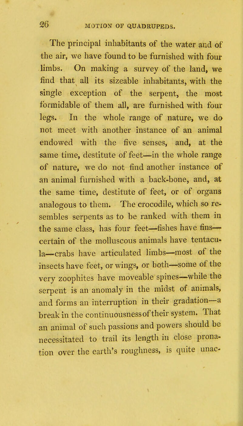 The principal inhabitants of the water and of the air, we have found to be furnished with four limbs. On making a survey of the land, we find that all its sizeable inhabitants, with the single exception of the serpent, the most formidable of them all, are furnished with four legs. In the whole range of nature, we do not meet with another instance of an animal endowed with the five senses, and, at the same time, destitute of feet—in the whole range of nature, we do not find another instance of an animal furnished with a back-bone, and, at the same time, destitute of feet, or of organs analogous to them. The crocodile, which so re- sembles serpents as to be ranked with them in the same class, has four feet—^fishes have fins— certain of the molluscous animals have tentacu- la—.crabs have articulated limbs—most of the insects have feet, or wings, or both—some of the very zoophites have moveable spines—while the serpent is an anomaly in the midst of animals, and forms an interruption in their gradation—a break in the continuousnessof their system. That an animal of such passions and powers should be necessitated to trail its length in close prona- tion over the earth's roughness, is quite unac-