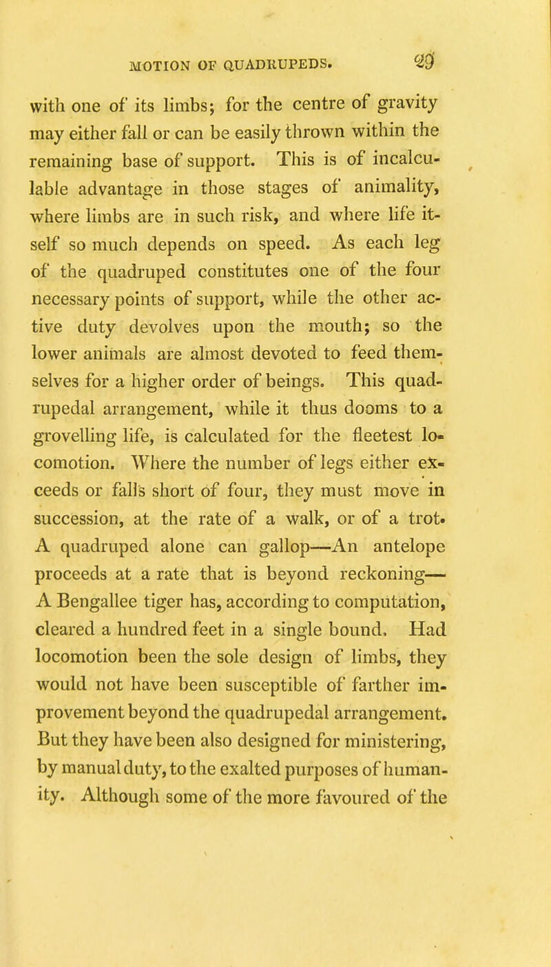 with one of its limbs; for the centre of gravity may either fall or can be easily thrown within the remaining base of support. This is of incalcu- lable advantage in those stages of animality, where limbs are in such risk, and where life it- self so much depends on speed. As each leg of the quadruped constitutes one of the four necessary points of support, while the other ac- tive duty devolves upon the mouth; so the lower anitnals are almost devoted to feed them- selves for a higher order of beings. This quad- rupedal arrangement, while it thus dooms to a groveUing life, is calculated for the fleetest lo- comotion. Where the number of legs either ex- ceeds or falls short of four, they must move in succession, at the rate of a walk, or of a trot. A quadruped alone can gallop—-An antelope proceeds at a rate that is beyond reckoning— A Bengallee tiger has, according to computation, cleared a hundred feet in a single bound. Had locomotion been the sole design of limbs, they would not have been susceptible of farther im- provement beyond the quadrupedal arrangement. But they have been also designed for ministering, by manual duty, to the exalted purposes of human- ity. Although some of the more favoured of the