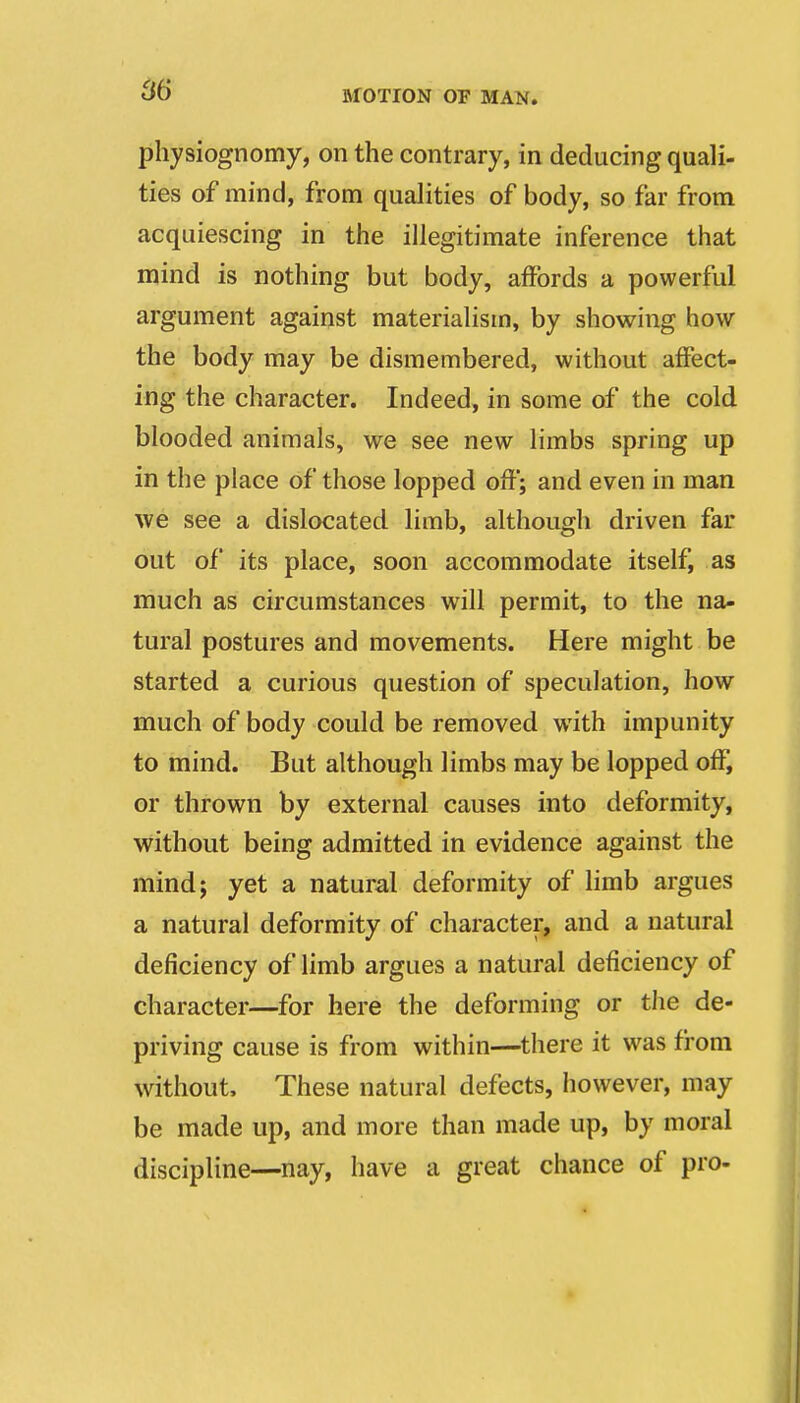 physiognomy, on the contrary, in deducing quali- ties of mind, from qualities of body, so far from acquiescing in the illegitimate inference that mind is nothing but body, affords a powerful argument against materialism, by showing how the body may be dismembered, without affect- ing the character. Indeed, in some of the cold blooded animals, we see new limbs spring up in the place of those lopped off; and even in man we see a dislocated limb, although driven far out of its place, soon accommodate itself, as much as circumstances will permit, to the na- tural postures and movements. Here might be started a curious question of speculation, how much of body could be removed with impunity to mind. But although limbs may be lopped off, or thrown by external causes into deformity, without being admitted in evidence against the mind; yet a natural deformity of limb argues a natural deformity of character, and a natural deficiency of limb argues a natural deficiency of character—for here the deforming or the de- priving cause is from within—there it was from without. These natural defects, however, may be made up, and more than made up, by moral discipline—nay, have a great chance of pro-