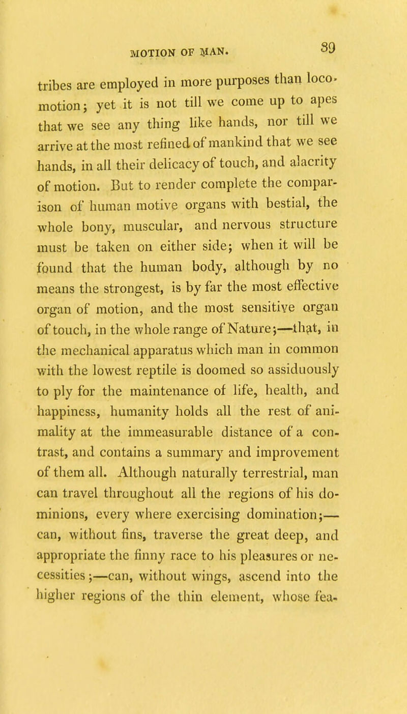 tribes are employed in more purposes than loco- motion i yet it is not till we come up to apes that we see any thing like hands, nor till we arrive at the most refined of mankind that we see hands, in all their delicacy of touch, and alacrity of motion. But to render complete the compar- ison of human motive organs with bestial, the whole bony, muscular, and nervous structure must be taken on either sidej when it will be found that the human body, although by no means the strongest, is by far the most effective organ of motion, and the most sensitive organ of touch, in the whole range of Nature j—th^t, in the mechanical apparatus which man in common with the lowest reptile is doomed so assiduously to ply for the maintenance of life, health, and happiness, humanity holds all the rest of ani- mality at the immeasurable distance of a con- trast, and contains a summary and improvement of them all. Although naturally terrestrial, man can travel throughout all the regions of his do- minions, every where exercising domination;— can, without fins, traverse the great deep, and appropriate the finny race to his pleasures or ne- cessities ;—can, without wings, ascend into the higher regions of the thin element, whose fea-