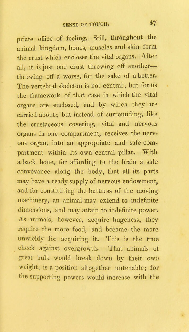 priate office of feeling. Still, throughout the animal kingdom, bones, muscles and skin form the crust which encloses the vital organs. After all, it is just one crust throwing off' another— throwing off a worse, for the sake of a better. The vertebral skeleton is not central; but forms the framework of that case in which the vital organs are enclosed, and by which they are carried about; but instead of surrounding, like the crustaceous covering, vital and nervous organs in one compartment, receives the nerv- ous organ, into an appropriate and safe com- partment within its own central pillar. With a back bone, for affording to the brain a safe conveyance along the body^ that all its parts may have a ready supply of nervous endowmentj and for constituting the buttress of the moving machinery, an animal may extend to indefinite dimensions, and may attain to indefinite power* As animals, however, acquire hugeness, they require the more food, and become the more unwieldy for acquiring it. This is the true check against overgrowth. That animals of great bulk would break down by their own weight, is a position altogether untenable; for the supporting powers would increase with the