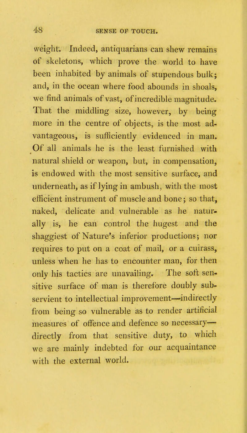 weight. Indeed, antiquarians can shew remains of skeletons, which prove the world to have been inhabited by animals of stupendous bulkj and, in the ocean where food abounds in shoals, we find animals of vast, of incredible magnitude. That the middling size, however, by being more in the centre of objects, is the most ad- vantageous, is sufficiently evidenced in man. Of all animals he is the least furnished with natural shield or weapon, but, in compensation, is endowed with the most sensitive surface, and underneath, as if lying in ambush, with the most efficient instrument of muscle and bone; so that, naked, delicate and vulnerable as he natur- ally is, he can control the hugest and the shaggiest of Nature's inferior productions; nor requires to put on a coat of mail, or a cuirass, unless when he has to encounter man, for then only his tactics are unavailing. The soft sen- sitive surface of man is therefore doubly sub- servient to intellectual improvement—indirectly from being so vulnerable as to render artificial measures of offence and defence so necessary— directly from that sensitive duty, to which we are mainly indebted for our acquaintance with the external world.