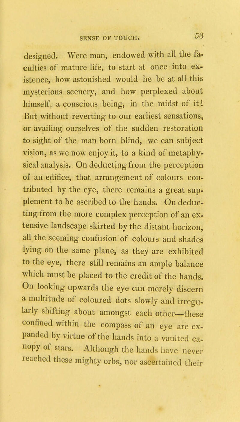 designed. Were man, endowed with all the fa>- cuities of mature Ufe, to start at once into ex- istence, how astonished would he be at all this mysterious scenery, and how perplexed about himself, a conscious being, in the midst of it 1 But without reverting to our earliest sensations, or availing ourselves of the sudden restoration to sight of the man born blind, we can subject vision, as we now enjoy it, to a kind of metaphy- sical analysis. On deducting from the perception of an edifice, that arrangement of colours con- tributed by the eye, there remains a great sup- plement to be ascribed to the hands. On deduc- ting from the more complex perception of an ex- tensive landscape skirted by the distant horizon, all the seeming confusion of colours and shades lying on the same plane, as they are exhibited to the eye, there still remains an ample balance which must be placed to the credit of the hands. On looking upwards the eye can merely discern a multitude of coloured dots slowly and irregu- larly shifting about amongst each other—tliese confined within the compass of an eye are ex- panded by virtue of the hands into a vaulted ca- nopy of stars. Although the hands have never reached these mighty orbs, nor ascertained their