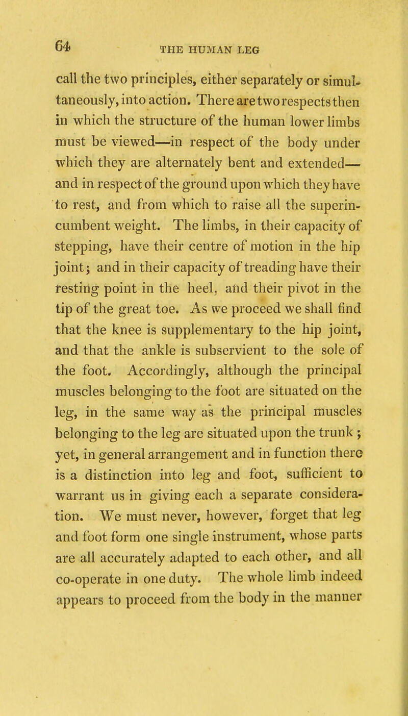 call the two principles, either separately or simul- taneously, into action. There axe two respects then in which the structure of the human lower limbs must be viewed—in respect of the body under which they are alternately bent and extended— and in respect of the ground upon which they have to rest, and from which to raise all the superin- cumbent weight. The limbs, in their capacity of stepping, have their centre of motion in the hip joint; and in their capacity of treading have their resting point in the heel, and their pivot in the tip of the great toe. As we proceed we shall find that the knee is supplementary to the hip joint, and that the ankle is subservient to the sole of the foot. Accordingly, although the principal muscles belonging to the foot are situated on the leg, in the same way as the principal muscles belonging to the leg are situated upon the trunk; yet, in general arrangement and in function there is a distinction into leg and foot, sufficient to warrant us in giving each a separate considera- tion. We must never, however, forget that leg and foot form one single instrument, whose parts are all accurately adapted to each other, and all co-operate in one duty. The whole limb indeed appears to proceed from the body in the manner