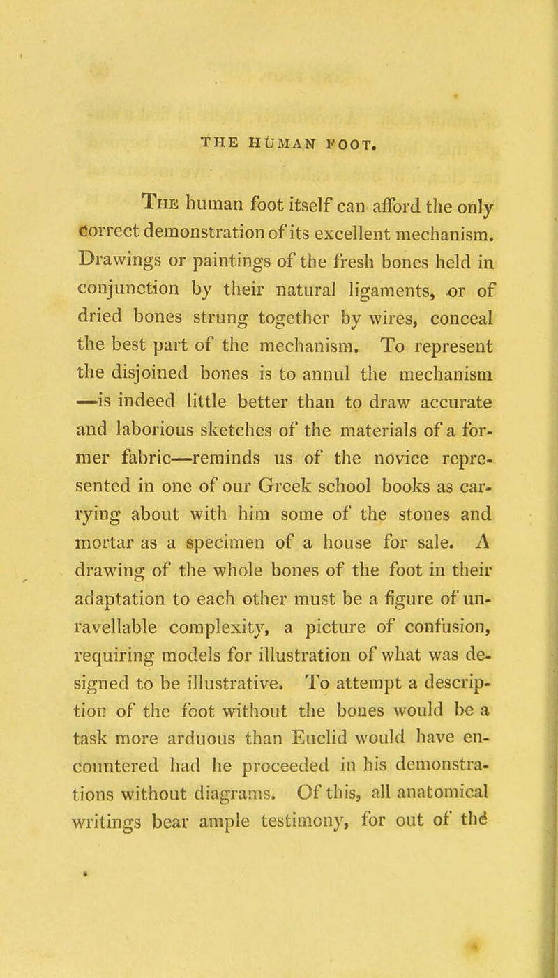 The human foot itself can afford the only correct demonstration of its excellent mechanism. Drawings or paintings of the fresh bones held in conjunction by their natural ligaments, ^r of dried bones strung together by wires, conceal the best part of the mechanism. To represent the disjoined bones is to annul the mechanism —is indeed little better than to draw accurate and laborious sketches of the materials of a for- mer fabric—reminds us of the novice repre- sented in one of our Greek school books as car- rying about with him some of the stones and mortar as a specimen of a house for sale. A drawing of the whole bones of the foot in their adaptation to each other must be a figure of un- ravellable complexity, a picture of confusion, requiring models for illustration of what was de- signed to be illustrative. To attempt a descrip- tion of the foot without the bones would be a task more arduous than Euclid would have en- countered had he proceeded in his demonstra- tions without diagrams. Of this, all anatomical writings bear ample testimony, for out of th6