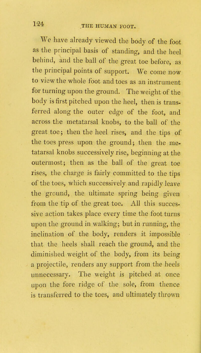 THE HUMAN FOOT. We have already viewed the body of the foot as the principal basis of standing, and the heel behind, and the ball of the great toe before, as the principal points of support. We come now to view the whole foot and toes as an instrument for turning upon the ground. The weight of the body is first pitched upon the heel, then is trans- ferred along the outer edge of the foot, and across the metatarsal knobs, to the ball of the great toej then the heel rises, and the tips of the toes press upon the ground; then the me- tatarsal knobs successively rise, beginning at the outermost; then as the ball of the great toe rises, the charge is fairly committed to the tips of the toes, which successively and rapidly leave the ground, the ultimate spring being given from the tip of the great toe. All this succes- sive action takes place every time the foot turns upon the ground in walking; but in running, the inclination of the body, renders it impossible that the heels shall reach the ground, and the diminished weight of the body, from its being a projectile, renders any support from the heels unnecessary. The weight is pitched at once upon the fore ridge of the sole, from thence is transferred to the toes, and ultimately thrown