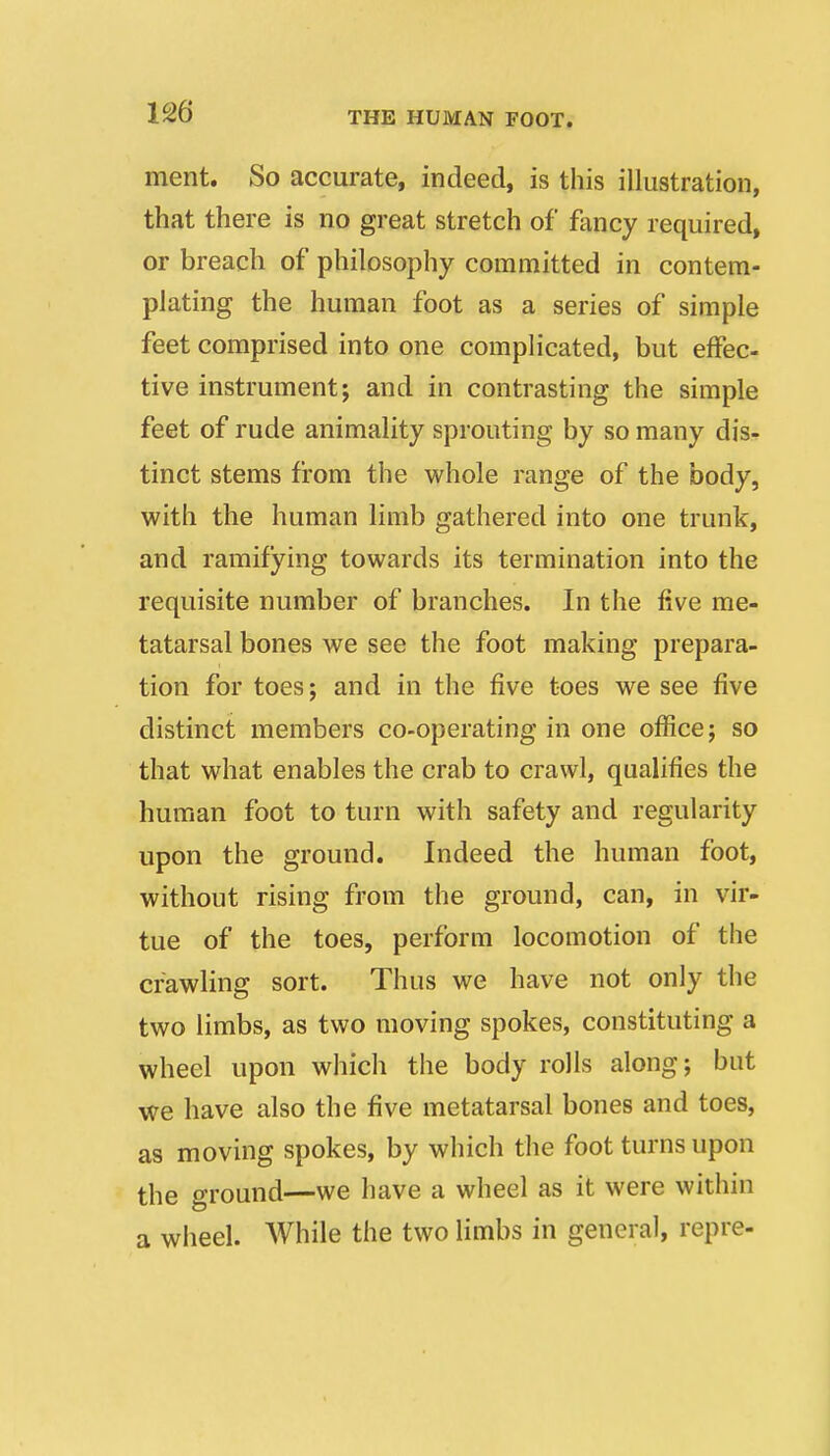 merit. So accurate, indeed, is this illustration, that there is no great stretch of fancy required, or breach of philosophy committed in contem- plating the human foot as a series of simple feet comprised into one complicated, but effec- tive instrument; and in contrasting the simple feet of rude animality sprouting by so many dis- tinct stems from the whole range of the body, with the human limb gathered into one trunk, and ramifying towards its termination into the requisite number of branches. In the five me- tatarsal bones we see the foot making prepara- tion for toes; and in the five toes we see five distinct members co-operating in one office; so that what enables the crab to crawl, qualifies the human foot to turn with safety and regularity upon the ground. Indeed the human foot, without rising from the ground, can, in vir- tue of the toes, perform locomotion of the crawling sort. Thus we have not only the two limbs, as two moving spokes, constituting a wheel upon which the body rolls along; but we have also the five metatarsal bones and toes, as moving spokes, by which the foot turns upon the ground—we have a wheel as it were within a wheel. While the two limbs in general, repre-