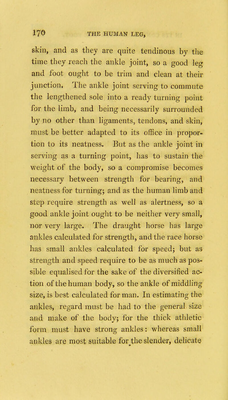 skin, and as they are quite tendinous by the time they reach the ankle joint, so a good leg and foot ought to be trim and clean at their junction. The ankle joint serving to commute the lengthened sole into a ready turning point for the limb, and being necessarily surrounded by no other than ligaments, tendons, and skin, must be better adapted to its office in propor- tion to its neatness. But as the ankle joint in serving as a turning point, has to sustain the weight of the body, so a compromise becomes necessary between strength for bearing, and neatness for turning; and as the human limb and step require strength as well as alertness, so a good ankle joint ought to be neither very small, nor very large. The draught horse has large ankles calculated for strength, and the race horse has small ankles calculated for speed; but as strength and speed require to be as much as pos- sible equalised for the sake of the diversified ac- tion of the human body, so the ankle of middling size, is best calculated for man. In estimating the ankles, regard must be had to the general size and make of the body; for the thick athletic form must have strong ankles: whereas small anldes are most suitable for_^the slender, delicate