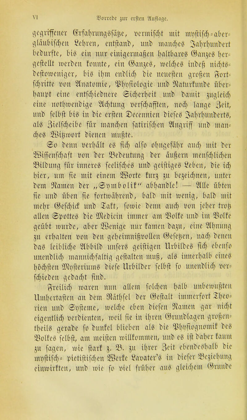 SBorrcbe 3111- erftcn 2hif(agc. gegriffener (£rfaf)img§fa$e, »ermißt mit mt)flifd)=aber= glänbifd)en Seiten, cntftanb, unb mandjcS Saljrlnmbert behtrfte, biö ein nur eimigermafen (jaltbares ©anjes t>er* gejMt werben tonnte, ein ©anjeS, weldjeS inbefr nichts* bejiowemger, btö il)m enblicfy Sie nenefien grofjen %oxU fd)ritte von Anatomie, $l)t)ftologie nnb 9taturfunbe über* lumpt eine entfd)iebnere ©idjerfycit nnb bamit jnglcid) eine notl)rocnbtge 2ld)tnng »errafften, nod) lange 3eit, nnb felbjt bis in bic erflen ©ecennien biefcS SabjfynnbcrtS, als Bielfdjeibe für mannen fati.rtfcr/eti Angriff nnb ntart* ci^eö Sßttwort bienen mußte. So beim verteilt eS fidj atfo olntgefäfyr and) mit ber 2Stffenfd)aft oon ber Sebeutung ber äußern menfd)lidjen 23ilbung für inneres feeltfdjeS nnb geifiigeS fieben, bie id) hier, nm fie mit einem 2öorte furj pi bejetdjnen, unter bem Tanten ber „©pmbolif abfyanble! — Stile übten fte nnb üben fie fortwdfyrenb, balb mit wenig, balb mit ntefyr ©efd)icf nnb £aft, ferne benn aud) oon jeher tre| allen ©potteS bie 9Jtebtcin immer am 93oI£e nnb im 93oIfc geübt würbe, aber 2öenigc nnr tarnen baju, eine 5tl)nung 51t erhalten von ben gefyeimnißootlen ©efejjcn, nad) benen baS leibliche Slbbtlb imferS geizigen UrbilbeS ftd) ebenfo nnenblid) mannigfaltig gehalten mitf?, als innerhalb eines fyöcpen ÜJtyjteriuinS biefe Urbilber felbf! fo nnenblid) m* fd)iebcn gebaut fünb. ^reilid) waren nnn allem folgert l)atb üitbewüpen Uml)ertaften an bem föätljfcl ber ©cjtalt immerfort £bcc* rien nnb @t)jtcme, weld)c eben biefen Hainen gar nkbt eigentltd) oerbtenten, weil fie in il)ren ©rnnblagcn ptfym tljetlS gerabe fo bnnfel blieben als bie ^boftognomit beS 23oIfcS fclbft, am mei|lcn willfommen, nnb e8 tft babcv faum m fagen, wie jtarf 5. 23. ju il)rer Bett ebenbesbalb bie mr^ifd)* räetifttfeben Skrf'e Vaoater'S in biefer Ziehung etnwirften, nnb wie fo oiel früber ans gleid)em ©ntnbc