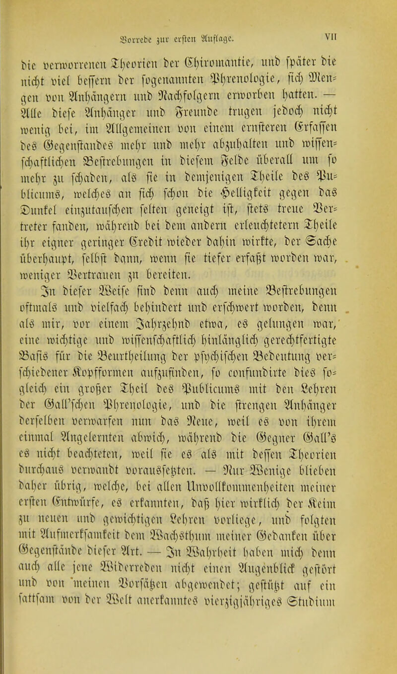 inu-vebe ju« erftcn SÖlftftfl'e; bie oetmorrenen tytoxi&x ber Chiromantie, imb fpäter bte nid)t mel bc(fcrn ber fogemmnten ^Phrenologie, fid) ÜKen* gen tarn Stnhängern unb 9?ad)folgern erworben Ratten. — » biefe Anhänger nnb greunbe trugen jeboef) nidjt wenig bei, im Stiigemetncn Don einem crnjteren (Srfaffen be8 ©cgenjianbcö mel)r nnb mel)r abgalten nnb wiffen* fci>aftltcf)cn 23cjtrebungcn in biefem Selbe überall nm fo mehr ju fdjabett., als fie in bemjenigen Steile beS blicumö, weldjeä an fid) fchon bie £elligfcit gegen baS SDunfcl einjutaufdjen fetten geneigt ift, ftetS treue 33er* treter fanben, wal)renb bei bem anbern erleuchtetem Zfyäh Ü)r eigner geringer (Srebit wieber bal)in roirfte, ber @acbe überhaupt, felbjt bann, wenn fie tiefer erfaßt worbeu war, weniger Vertrauen m Bereiten. 3n biefer 2öeife finb beim auch meine 23eftrebungen oftmals unb Dtelfad) bel)tubert nnb erfchwert worbeu, beim alö mir, tun: einem Sahrjelmb etwa, e§ gelungen mar, eine wichtige unb wiffenfehafttid) hinlänglich gerechtfertigte SßaftS für bie 23eurtl;eilung ber Dfpchifd)en 33cbeutung »er* fdjiebcner Kopfformen aufmfinben, fo confuubirte bieö fo* gleid) ein großer £l)eil be§ ^ublicumS mit ben fielen btt ©alTfc&en Phrenologie, unb bie flrengen ^nbänger berfetben üerwarfen nun baS D'feue, weil es Don il)rem einmal eingelernten abwich, mäl)renb bie (Gegner ©all'S eö nicht beachteten, weil fie eö als mit beffen Theorien bnrd)auö Dcrwanbt Dorauöfettfen. — Üftur SScnige blieben babcv übrig, weld)e, bei allen UuooKfommcnbeiteu meiner erftcn (vutnutrfe, eö ernannten, baß hier wirflid) ber $eim m neuen unb gewichtigen Schreit Vorliege, unb folgten mit etufmerffamfeit bem 2öad)$tl)iim meiner ©ebanfen über ©egcnftänbe biefer ?.(rt. — 3n 3ßal;vi)eit haben mid) beim aud) alle jene üföiberreben uid)t einen Slugenblicr' geftört unb mm 'meinen $örfdfcett abgewenbet; geftülU auf ein fattfam mm ber Söctt ancrfaunteS iner^igjabrige«! ©tubium