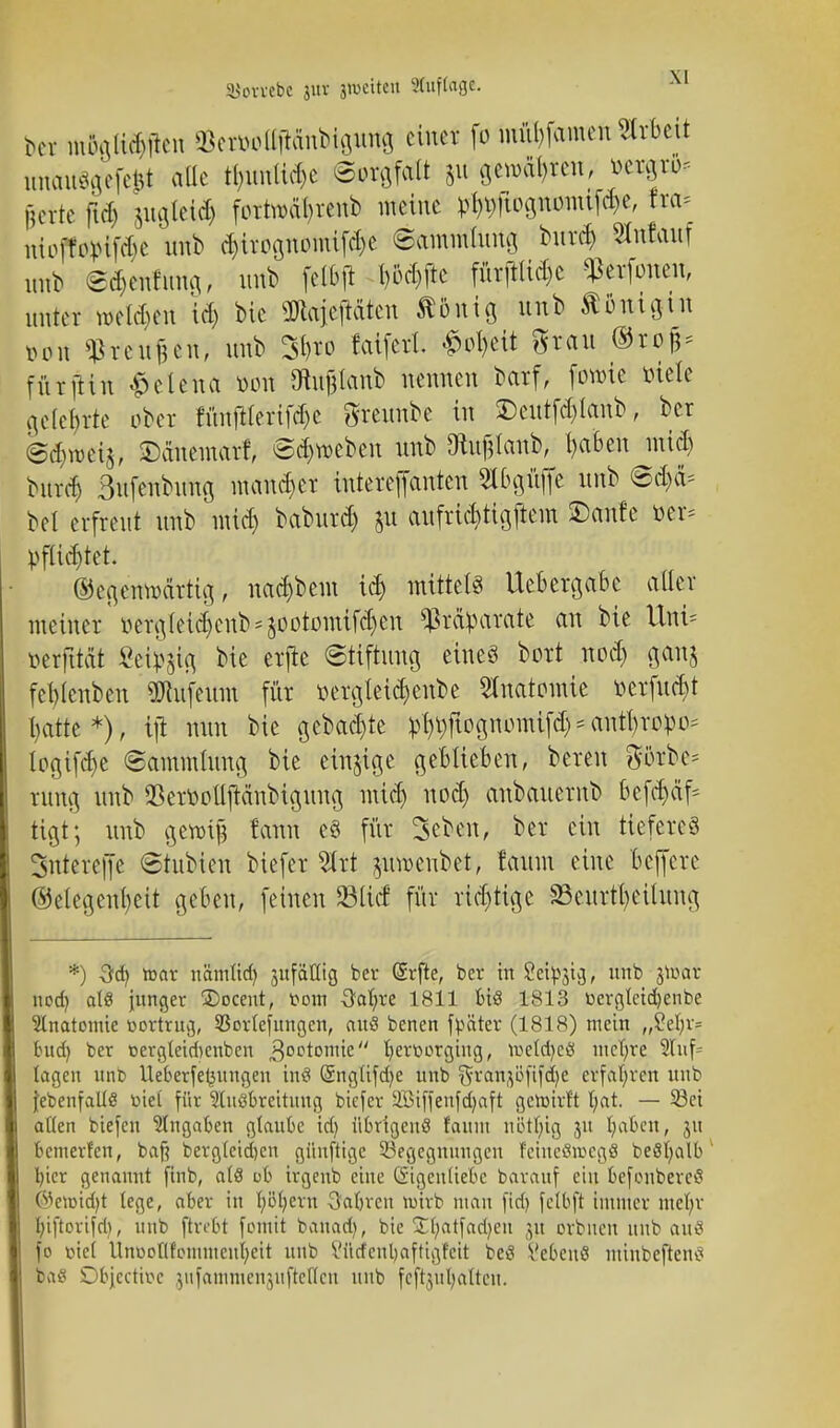 SJovvebc 3itv jwettett Auflage. bct ttSglttHtoi &etMÜ1tänbtgurtg einer fo mül)famen Arbeit nuaiu^fefeUt alle tyimttc&e ©orgfatt 51t pnrityten; »esgto* luute ftd) jngteid) fottwaftewb meine ^ftog»mf#e, ha* ttiofMptfte unb cf)irognonüfci)e ©amAttg, bur<$ gfataef inA ed)enfnng, unb fctbft P#e fürjiti<$e ^erfoneu, unter weiche« id) bic üJiaieftäten tönig nnb Äflfttgui »ort $reu|en, unb 3t?ro laiferl #otyeit grau ©rofl* fürftin Helena ttotf Otujjlanb nennen barf, forme »tele gelehrte ober fihtftfefifdje greunbe in £)eutfd)lanb, ber @<$ft>e%, ©äneinarf, (Sieben nnb Otufjlanb, I)a6en mid) burd) Bufenbung mancher intereffanten Slbaftfie nnb bei erfreut unb nuef) baburd) 51t aufrtepgftem ©ernte üer* pflichtet. Gegenwärtig, nac&bem t$ mittel« Uebergabe aller meiner üergletd)enb^ootomtfd)en Präparate an bie Um* öerfttett Seidig bie erjte Stiftung eines bort nod> ganj feblcnben üJtufeum für toergleic^enbe Anatomie t-erfucf>t t>atte *), tji nun bie gebaute ^ftognomtfd) * antyropo* logifcfye (Sammlung bie einjige geblieben, bereu görbc* rung unb QtoolljMnbiguug mify nod) anbauerub 6ef## tigt; unb cjemf tarnt e§ für 3ebcn, ber ein tieferes 3ntere|fe ©tubien biefer 2ttt juroenbet, !aum eine beffere Gelegenheit geben, feinen 931icf für rid)tige S3enrtl)eilung *) toat nämttdj sttfaCttg ber Gürfte, ber in Seidig, unb jtoat nod) als junger ÜDoceut, from ^attre 1811 bis 1813 bergleidjenbe Ulnatomie öortrug, 93orlefungen, auä benen fpätcr (1818) mein „?efyv= bud) ber t>ergteid)enben ^octontte fyerüorging, tt>etd)eä niedre 5Iuf= lagen itnb Ueberfe^ungen tnS (Snglifd^e unb ^ranjöfifcfye erfahren unb {ebenfalle viel für Ausbreitung biefer Söiffenfdjaft gcrotrft t;at. — 58ci allen tiefen Angaben glaube id) übrigens faiun uBtfytg 31t fyaben, 311 bemerfen, baft bergleidjen giinftige Begegnungen 1'eineSit-cgS beSfyalb Ijicr genannt fint, als ob irgeub eine Eigenliebe barattf ein befcubercS ©enndjt lege, aber in fyöfyern 3al)ren roirb man fid) fclbft immer mefyr l;iftorifd), unb ftvibt fomtt banadj, bic Stfyatfadjen ju orbnen nnb auS fo viel Unoofllommen^eit unb Vürfcnljaftigfeit bes VcbcnS mütbeftens bas £)bjectit>e jnfatnmenntflcHcn nnb fcf^ulmttcu.