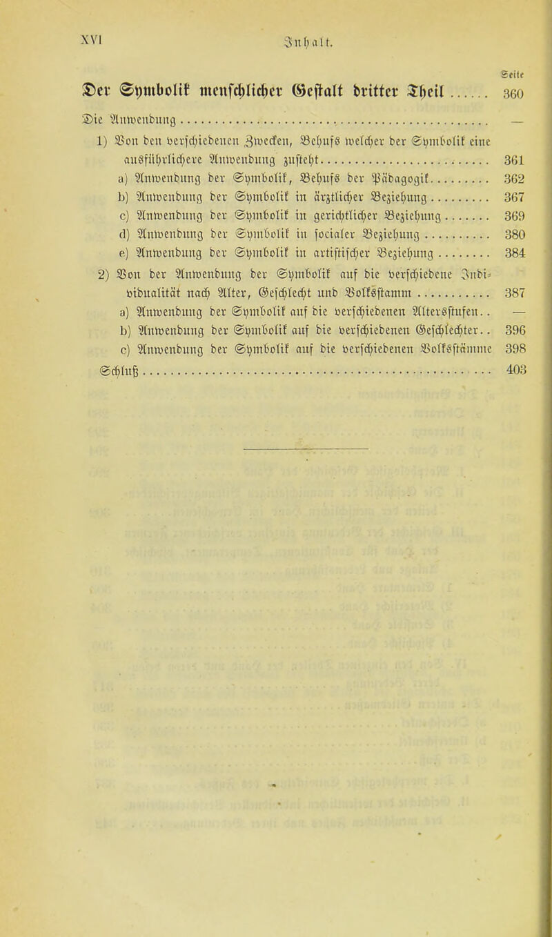 Snf/ait. seile ®ev 8i)tubolif menfdjlic&et ©eftalt brittcr SljeU 360 Sie Mntueubuug — 1) SBon beu bevfd>iebeucu ^»vecfen, 53c(;uf8 Weldfjer bcr ©tymfcottf eine auSfiil)vlid)eve 9lun>eubuug suftetn 361 a) 9ütroenbung bev ©tnuboüf, 58et;uf§ bev '•.pbagogif 3G2 b) 9lmv>enbung bev ©tymkolii: in äv3tüdjev S8cjie(nutg 367 c) Sditoenbuug bcr ©tnuftolif in gevid;rltd;ev Sejictning 369 d) 2(iürienbung bev ©ijinMir in fociafer Schiebung 380 e) $tnn>enbung bev ©tyinbotif in arttfttfd)er 53e3ie(;ung 384 2) SSou bev 2lnrt>enbnng bev ©biufcoUf auf bie fcevfcfriebene 3tobt* toibualität nad) Slttev, ®efcfcied)t unb 2Sotf§ftamm 387 a) Slnraenbung bev ©tiniBolif auf bie toevfd)iebenen 2tltev8ftufen.. — b) 2iuroenbung bev ©tnuMif auf bie toevfcfiiebenen ©efcöjiedjtev.. 396 c) Slnroenbung bev ©tnnboüf auf bie bevfd;iebenen SBcdfsftäinme 398 @d)tuß 403