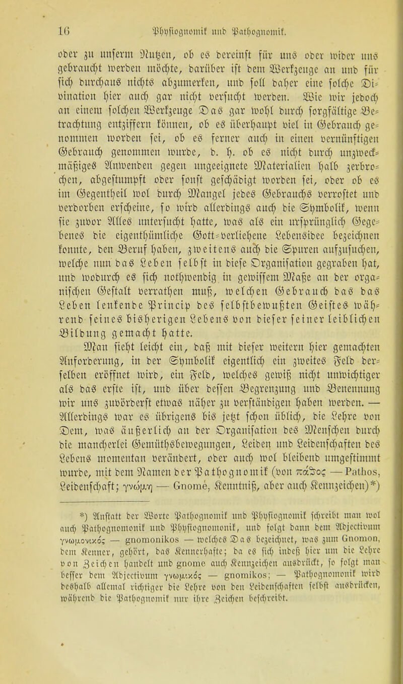 ober ju unfevm üßufcen, ob eg bcreinft für uns ober mibcr uuo gebraucht merbeu möd;te, barüber tft bem Serfjeugc an unb für Tief; burd;auS nichts abjumerfen, unb foft baher eine fo(d;c übt* biuation fjier aud; gar nid;t berfud;t merbeu. SBie mir jebod; an einem fotd;en SBerfyeuge £)aS gar mob/t bitrd; forgfäftige-53e= trad;tung entjiffeyn Timm, ob e8 überbaubt biet in ©ebraud; ge* nonuuen morbett fei, ob es ferner aud; in einen bernünftigen ©ebraud; genommen mürbe, b. I;. ob es nid;t burd) un^oed* mäßiges Stnmenben gegen ungeeignete DJiateriaüen Ijatb gerbro* d;cn, abgeftumbft ober fonft gefebäbigt morben fei, ober ob es im ©egentt)eit mol burd; Langel jebeS ©ebraucbS berroftet unb berborben erfebetue, fo mirb atterbingS aud; bie @t;mboIif, menn fie subor SlfleS uuterfud;t I;atte, maS a(S ein urfbrüngtieb ©ege= beneS bie eigeutpmM;e ©ott*berUebene SebenSibee be3eid;nen fonute, beu 5kruf haben, ^meitenS aud; bie ©buren auf3itfud;en, meiere nun baS Sehen fetbft in biefe Organifation gegraben hat, unb moburd; es ftd) not!;menbig in gemiffem SDraße an ber orga- nifd;eu ©eftalt »erraten mufj, h)e(d;en ©e brauch baS baS Sehen leufenbe ^ßriueito beS fetbftbemuf;teu ©eifteS mäh* renb feines bisherigen Sehens bon biefer feiner leiblichen -SSHbung gemad;t hatte. 3J?an fiel;t Ieid;t ein, baß mit biefer meitern hiev gemad;ten Stuforberung, in ber ©brnbotii: eigentlid; ein jmeiteS $ett> ber* fetben eröffnet mirb, ein $elb, meId;eS getbif? nid;t unnnd)tiger als baS erfte ift, unb über beffen SÖegrensung unb Benennung mir uns pbbrberft etmaS näher ju berftänbtgeu haben merben. — StflerbtugS mar cS übrigens bis je£t febon übftd;, bie Sebre bon Sern, maS ä'uferlieh au ber £>rganifarion beS ÜJftenfcben burd; bie maud;ertci ©emüthsbemegungen, ßeiben unb 8eibcnfd;afteu beS ÖebcnS momentan beräubert, ober aud; mol btetbenb umgeftimmt mürbe, mit bem Flamen ber ^ßathognontif (bon nofcot; —Pathos, ?eibenfd;aft; yvo[j.7] — Gliome, ^enntuif?, aber aud; teuu^cideu)*) *) Stnflatt ber SBorte Sßat^ögnottttl unb ^(^fiognomit fdjvctbt man m\ aud) ^alfyognomonit unb Sßtyijfiogttomontl, unb folgt bann beut Stbjecttbinn Vvujiovixd; — gnomonikos — nicld;cö 3)aö kjcid^tct, »uaö 311111 Gnonion, bem Senner, gehört, baö Äenucvl;aftc; ba cö fid) iubcfj tiier um bic Sefyrc bon 3 c i et; c n fyaubett unb gnome aud) Äemiäcid)eu auSbviitft, fo folgt man oeffer bem Stbjecthuim 7miö(xix.6; — gnomikos; — ^atbognomoiuf mivb beS^aflj attemat tätiget bie ?cl;re »Ott beu ü'eibcnfd/afteu felbft auflbvittfen, »ityrenb bie 5ßat^ognomi! nur ihre „Reihen fceföretfet.