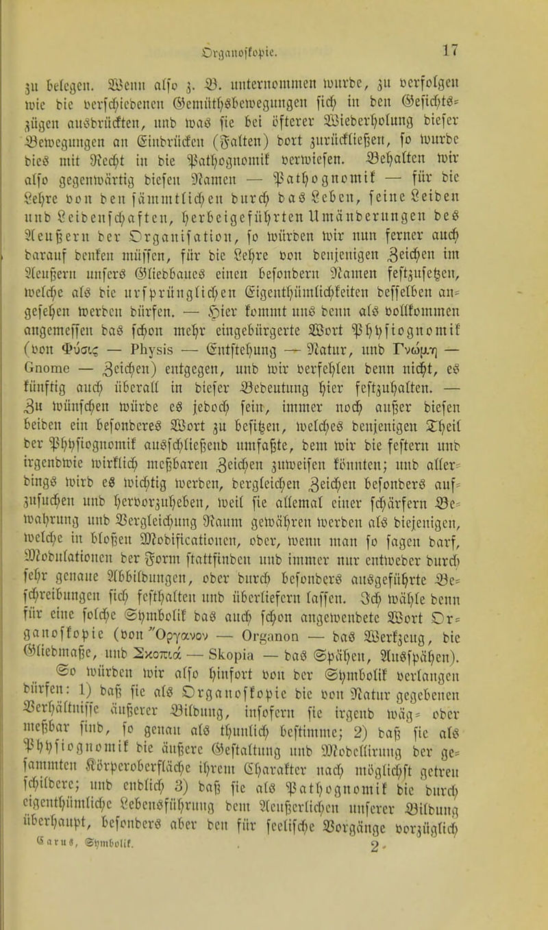 Drganoffojrie. IT 511 Belegen. Senn atfo 3. -23. unternommen würbe, 31t verfolgen wie bie iHTfd;iebenen ©emütf;gbcwegungen fid; in beu ©efid;t3; Hilgen autfbrüdten, unb toaö fie bei öfterer 233iebert;o(ung biefer .Bewegungen an (Sinbrüdcu (galten) bort 3itrücffteßeTt, fo Würbe bieö mit 9M;t in bie $atT;oguomif berwiefen. ©ehalten iotr atfo gegenwärtig biefeu tarnen — ^atljognomtf — für bie Seljre bou ben fäutmtüd;en burd; baöSeben, feine Setben nnb ßeibeufd;aften, Ijerbeigefüfyrten Umänbemngen be$ Stendern ber Drgautfation, fo würben wir nun ferner aud; bareuf beuten muffen, für bie Sefyre bou beujeuigen 3eid;en im Sleugern unferö ©liebbaues einen befonberu bauten feft^ufe^cn, wetd;e alä bie urfprüngüd;en @igentfnunüd;feiten beffetben an* gefe^en werben bürfen. — f)ier fommt uns benn atö boülomnten augemeffen baS fd;on mefyr eingebürgerte SBort ^)3^t;fiognontif (bou Qvaic, — Physis — ßnrtftefmng — ^atur, unb rvwpr] — Gnome — ,3cid;en) entgegen, unb Wir berfel;ten benn nit$t, eS fünfttg aud; überatt in biefer iöebeutung ^>ier fefoutjatten. — 3u Wünfcfyen würbe es jebod; fein, immer nod; außer biefen beiben ein befonbereS SÖort 3U befi^eu, wetd;e8 beseitigen Streit ber Ißb^fiognontif auSfd;Iießeub umfaßte, beut Wir bie feftern unb irgenbwie wirflid; meßbaren 3eid;en juWeifen Bunten; unb atfer^ bingö wirb e8 wid;tig werben, bergteid/en 3eid;en befonberö auf; 3itfud;en unb IjerborsUfjeben, Weit fie attemal einer fd;ärfern 53c Währung unb 23ergleid;ung 9taum gewähren Werben aU biejeuigeu, Wetd;c in bloßen 2ttobtftcationcn, ober, Wenn man fo fageu barf, 9)2obu(ationen ber ftornt ftattfinbeu unb immer nur entWeber burd) fcf;r genaue Wbbitbuugen, ober burd) befonberö ausgeführte $8t* fd;reibungcu fid; fcftfjalten unb übertiefern taffen. 3d; wäl;te benn für eine fotdje ©tymboHf baS aud; fd;on augeweubete Bort Dr= ganoffopie (bonOpY<xvov — Organon — baS Ser^eug, bie ©tiebmaße, unb Sxoma — Skopia — bag ©^ütjeu, SluStyätjen). ©0 würben wir atfo (;infort bou ber ©t;mbotif oertaugeu bürfen: l) baß fie ats Drgauoffotüc bie bou «Watur gegebenen 33erf;äftuiffc äußerer «Übung, infoferu fie irgeub wäg* ober meßbar finb, fo genau als tt;uutid; beftimme; 2) baß fie als ^tyficgnontif bie äußere ©eftaltung unb imobettirnug ber ge* fammteu ®ih-peroberf(äd;c i(;rcut (^arafter nad; mi5gtid;ft getreu fd;dbcrc; unb eubüd; 3) baß fie atß ^at^ognomif bie burd; eigentümliche £ebeuöfüf;ruug beut ?(eußcrtirf;cu uufercr ©itbung uberf;autt, befonberö aber beu für feclifde Vorgänge boi^ügtid; <5aruG, ©tjmMif. . o.