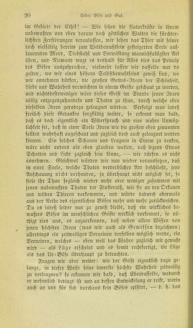 im ©eBtete ber (gtyifl — 2iMr fe^en bic Otatuvfvdfte in ifyrem unBetoußten unb eBen barum bod; göttttc^ett Saiten bic fttrctyter* lid;ftcu ^erftörungeu berantaffen, wir fefycn baö S^tcr mit fetner bod; bietfättig Bereits 3um SettBeWußtfein gefteigerteu ©cete auf- tauernbeu Wloxh, £>ieBftaf;t unb S3erh)itftuitg mannictyfaftigfter 2Irt üBen, nub 9?iemanb Wagt e$ beöljalB für SUicö bieö baö Sßrirtcib bcS 33öfen auS3ufbred;en, bieünetjr taffen Wir baffetBe nur ba gelten, wo mir eines tjöljeru <2etBftBeWußtfeinß gewiß fiub, Wo mir annehmen bürfen, bie großen ©otteS=3becn ber Sdjwnb.cit, ÖieBe unb 3Bat;rt;eit bcrmöd;ten in einem ©eifte gefd;aut 31t werben, unb nid;tSbeftoWeniger märe btefer ©eift im ©taube jenen Sbeen toötüg entgegenju^anbeln unb 3Tf;ateu 31t ü)un, burd; roetd^e eBeu btefelBen 3beeu gerabeju geleugnet mürben. Verfolgt mau tnbcß freüid; biefe ©cbanfeu forgfättig Weiter, fo erfennt mau Batb, baß eö bod; eigenttid; ein Siberfbrud; unb eine wafyre Unmög* tid;f'eit fei, baß in einer ©eete 3been Wie bie großen eBen genannten fottten toaf)rf;aft angefdjaut unb jugtetd; bod; and; geleugnet Werben tonnen. (Sin fotd;e$ ©d;auen unb Ceugncn in (Stnem 31t beuten, wäre nicfyt anberS als eBen gtauBeu Wolfen, baß irgenb (StroäS ©chatten unb Ctdjt 3ugteid; fein filmte, — Wir bürfen eS nid;t annehmen. ®tetd;Wot würben wir nun wieber iwrauöfe^cn, baß in einer <3eete, Wetcfye Saaten bcrberBtid;er 3lrt Befd;ticßt, jene 9Infd;auung nid;t bortjanbeu, ja üBerf;aut>t nid;t ntögüd; fei, fo fiete ifjr £f;un fogteid; wieber ntefjr ober weniger jufammen mit jenen unBewußteu 5Tt?aten ber gtnftewtß, wie fie an ben Drfauen unb witben Silieren borfomnteu, unb würbe baburd; aBermats au$ ber 9?eit;e beS eigentlichen -SSöfen mehr unb met;r 3itrüdwetd;en. £)a eS tnbeß leiber nur 31t gewiß BleiBt, baß ein Wtrf(id;c8 Be* wußteö iößfeS im menfd;lid;eu ©eifte wirfit d; borfommt, fo nö= ttjtgt bieg uns, cö ariperfettnen, baß ueBen altem SBiffen bon jenen tjöd;ften 3been (Wa§ wir and; als ©ewiffen Be3cid;ucn) allerbingö ein jeitweittgeö Verneinen berfclBeu möglid; werbe, ein Gemeinen, welche« — eBen Weil baß 2Bat;rc sugleid; mit gemußt wirb — als 8üge erfd;eint unb cS fomit rechtfertigt, bic ßftge als baS ltr=4ööfe überhaupt 311 Betrachten. fragen Wir aBcr weiter: wie ber ©eift eigenttid; ba^u gc* tauge, in biefer Seife feine tnnerfte t;ikl;ftc SBaI?rl)cit zeitweilig 31t berteugneu? fo erfeuneu wir Batb, baß (S&enbaffctoc, woburef; er Wcfcnttid; bebiugt ift unb an beffen (intwitfclmtg er reift, worin and) an unb für fiel; burd;auS fein SWfcS criftirt, — b. t;. baS