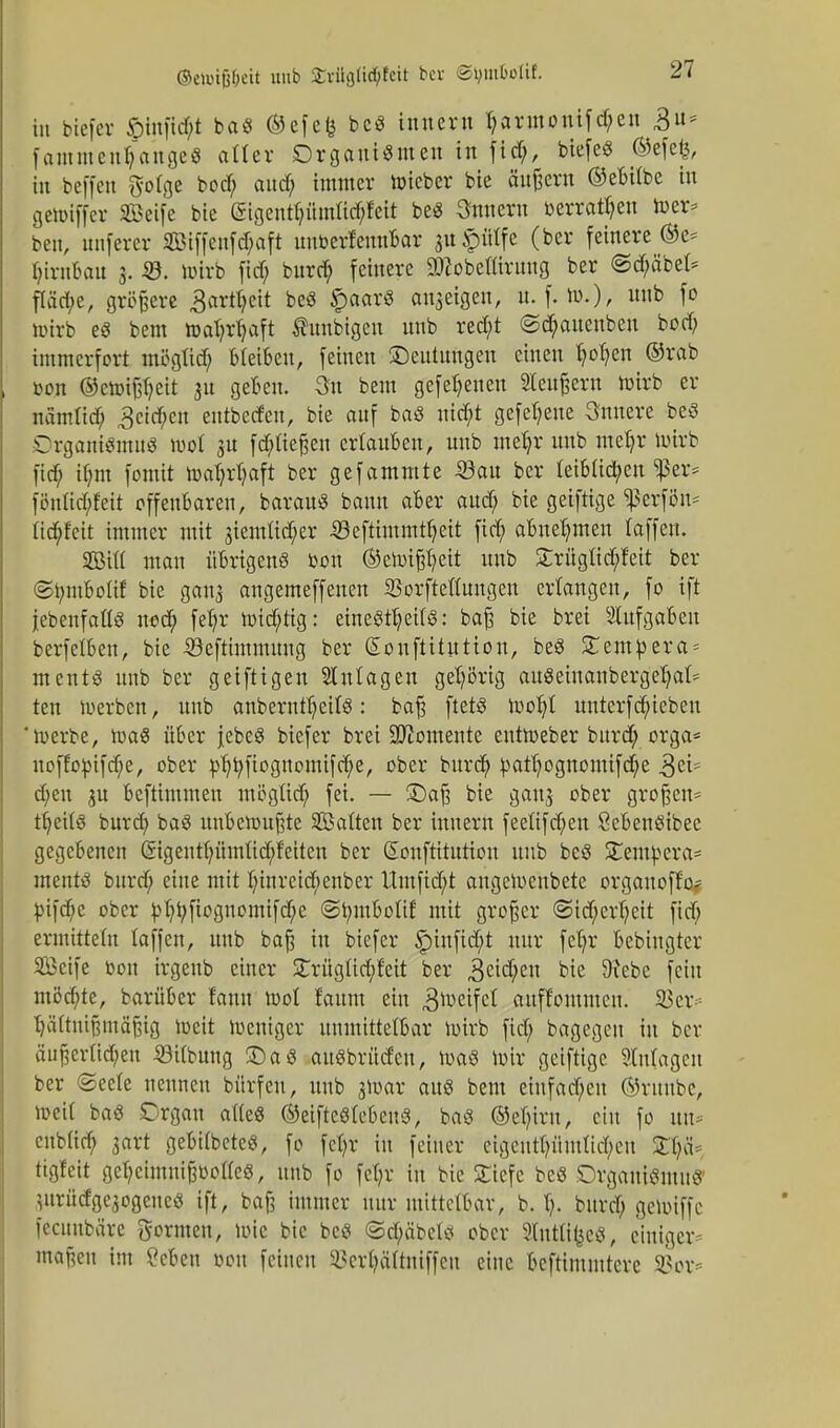 ©ettnfj&eit uub Krügü^Ieit ber ©Jjm&otif. tn btefer £infid;t baS ©efefe beS inner» fi,armonifd;en 3u= fammen^ange« alter Organismen in fid;, biefeS ©efefe, in beffen gotge bod; and; immer nneber bie ändern ©ebübe in gennffer SBeife bie (Sigenrt;iimud;feit beS 3nnern »erraten wer? ben, nnferer 2Biffeufd;aft nnberfennBar gu^ätfe (ber feinere ©e* Ijirn&au 3. 23. toirb ftd> burd; feinere SDfobetlirung ber ©d;äbel* fläd;e, größere 3artt;cit beS £aar3 anzeigen, u. f. »>.), «nb f° toirb e3 bem ttat;rf;aft Ämtbigen nnb red/t ©djanenben bod; immerfort mtfgtid; bleiben, feinen Deutungen einen fyofyen ®rab »on ©ctotjföeit 311 geben. 3n bem gefef;enen Stendern toirb er namlid; getdjen entbedeu, bie auf baS ntd;t gefet;ene innere beS Organismus nwt $u fd;tießen erlauben, nnb mefyc nnb metjr nrirb fid; if;m fomit toat;rl;aft ber gefammte Söan ber leiblichen $er* fönüd;fett offenbaren, barauS bann aber aud; bie geiftige $erfön= ftd^feit immer mit jiemßd^er 33eftimmtf;eit fid; abnehmen laffen. SBiW man übrigens t-on ©ennßl;eit nnb £rüglid;fcit ber ©tymboüf bie ganj angemeffenen SBorfteflungen erlangen, fo tft {ebenfalls nod; feljr h)id;tig: einesteils: baß bie brei Slufgaben berfelben, bie Söefthnmung ber Sonftitution, beS STempera* ments unb ber geiftigen Anlagen gehörig auSeinanbergel;al= ten werben, unb anberntljetlS: baß ftetS rüor)t untcrfd;iebeu 'werbe, raaS über jebeS btefer brei Momente entroeber burd; orga* uoffopifdje, ober pl;t;fiognomifcl;e, ober burd; pan)ognomtfd)e 3ei? d;en gu beftimmen mögüd; fei. — £)aß bie gan$ ober großen* t^ettö burd; baS unbewußte ^Balten ber inner» feeüfd;en öebenSibee gegebenen @tgentf;ümlid;Mten ber Honftiturtou unb beS Stempera* ments bnrd; eine mit l;inreid;enber Umfid;t angetoenbete orgauoffo? pifdje ober pl;t;ftognomifd;e <St;mboIif mit großer <Sid;erl;eit fid; ermitteln laffen, unb baß in btefer £infid;t nur fefyr bebingter Seife toou irgenb einer £rüglid;!eit ber 3cid;cn bie Diebe fein möchte, barüber fann tool faum ein 3wctfc* auff'ommen. 23er* Ijältnißmäßtg weit weniger unmittelbar wirb fid; bagegeu in ber äußerlichen ©Übung £)aS attSbrüdcu, was wir geiftige Ülulagcn ber ©eete nennen bürfen, unb jWar aus bem einfachen ©rnnbc, Weit baS Organ alles ©eifteSlebeuS, baS ©e^iro, ein fo un* cnblid; gart gebilbeteS, fo fcl;r in feiner eigentümlichen £l;ä* tigfeit gcl;cimuißüol(eS, unb fo fc(;r in bie Sliefe beS Organismus' jurüdgejogenes tft, baß immer nur mittelbar, b. 1;. burd; geWiffc fecunbäre formen, Wie bie bes ©d;äbels ober ?lut%«, einiger maßen im ?cbeu oou feinen 33cri;äftniffeu eine beftimmtere SBor*