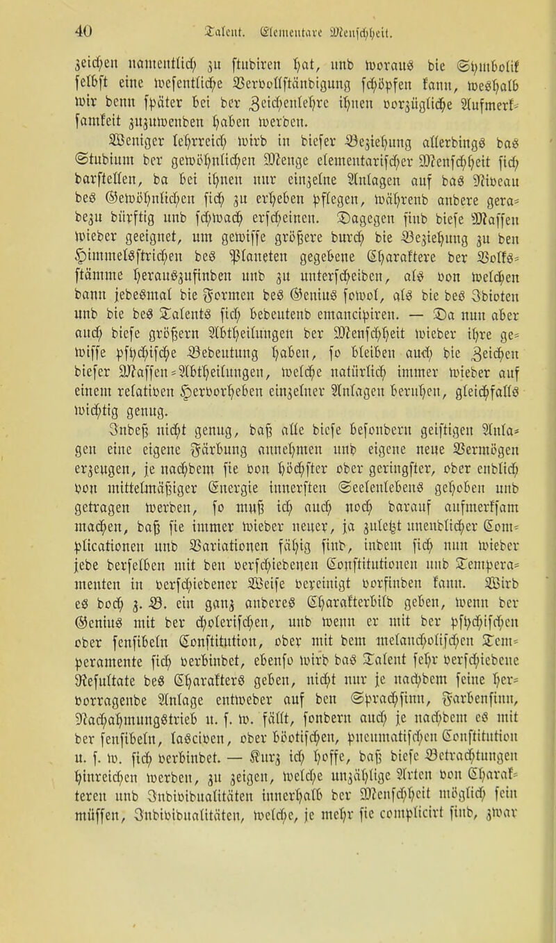 3eid;en namentlich ju ftubiren hat, unb woraus bie <Si;iubolit felbft eine Wefentüd;e 23erboflftänbtgung fd;öpfen fann, Weshalb wir benu f^äter bei ber 3eicfyenleljre if?ncn oorsiigüche 2lufmerf>- famfeit gujuwenben haben ioerben. SÖeniger lehrreich wirb in biefcr •öejiefjung afterbings bas (Stubinm ber gewöhnlichen SJcenge e(ementartfd;er SDcenfchhcit fich barfteften, ba bei ihnen nur cinaetne Stntagen auf baS ^ibeau beö ©ewöhnlichen fich 3U erheben Pflegen, Wäl;renb anbere gera* be3n bürftig unb fd;wad; erfreuten, dagegen finb biefe «Waffen Wieber geeignet, um gewiffe größere burd; bie Jöejiehung 3U ben |)immel$ftrid;en beg platteten gegebene eijaraftere ber 23offs= ftämme herau^ufinbeu unb ju unterfcheiben, aU bon Welchen bann jebeSmal bie formen beS ©eniuö fowot, als bie bes Abtöten unb bie beS Patents fid; bebeutenb emaneiptren. — SDa nun aber and; biefe großem StbthetfUngen ber SJJienfchheit wieber ihre ge= wiffe pft;d;ifd;e iöebeutung haben, fo bleiben aud; bie Reiche btefer Staffen *3tbtheitungen, Welche natürlich immer wieber auf einem retatiben §erborheben einzelner 2Mageu beruhen, gleichfalls wichtig genug. 3'nbefj nid;t genug, baft aüe biefe befonbern geiftigen 9lnla* gen eine eigene Färbung annehmen unb eigene neue Vermögen erzeugen, je nachbem fic bon höd;fter ober geringfter, ober cnbltd; bou mittelmäßiger Energie innerften «Seelenlebens gehoben unb getragen werben, fo muß ich nuch barauf aufmerffam machen, bajj fie immer Wieber neuer, ja gittert nnenblicher Sont* pticationen unb Variationen fähig finb, inbem fid; nun Wieber |ebe berfelben mit ben betriebenen ©ouftitutionen unb STetnpera* menten in betriebener Söeife bereinigt borftnben fann. Sirb es bod; 3. -SB. ein gan^ anbere? St?arafterl>ifb geben, wenn ber ©eniuS mit ber d;oterifd;en, unb wenn er mit ber pft;d;ifd;eu ober fenfibetn ßonftitution, ober mit bem metaud;oftfd;cn Stent* peramente fid; berbinbet, ebenfo wirb baS latent fet;r berfd;iebcne SKefuftote beS @harafterS geben, nid;t nur je nad;bem feine her* borragenbe Anlage entweber auf ben ©prachfinn, garbenfiuu, Nachahmungstrieb u. f. W. fällt, fonberu aud; je nad;bcm cS mit ber fenfibetn, laSciben, ober böotifcbeu, pneumatifchen Eonftittttion u. f. w. fid; berbinbet. — Surj id; hoffe, baß biefe Betrachtungen hinreid;en werben, 31t geigen, We(d;e Mtja'hlige Sitten bon (Sf;araf= teren unb Onbtoibuaü'tä'ten innerhalb ber 9)ccnfd;hctt möglich fein müffen, 3nbibibuatitäteu, we(d;e, je mehr fie complicirt finb, j»ar