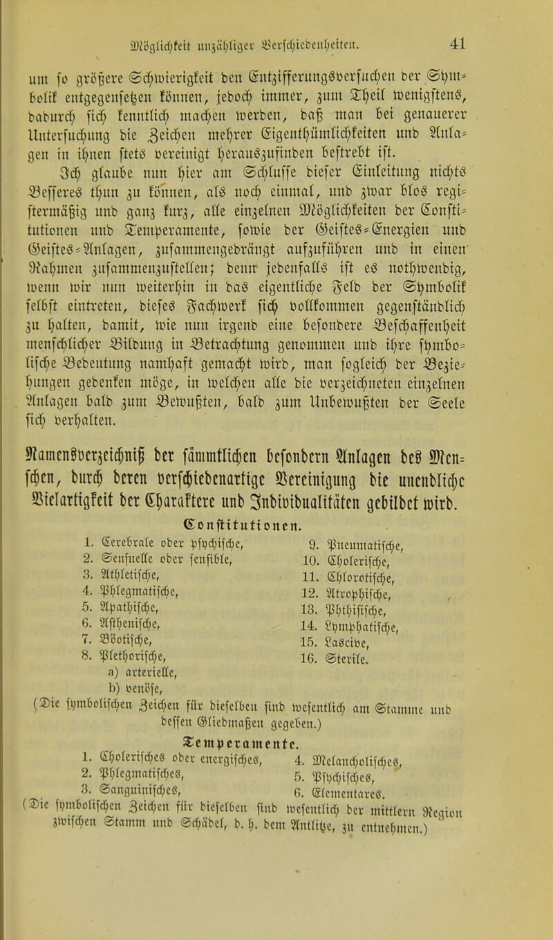 um fo größere ©d;»terigf'eit ben entjiffcrungötocrfuc^en ber ©tjm* Mif entgegenfefcen Kirnen; jebod; immer, jwn 3T^eit toenigften«, baburd; fid; fenutüd; mad;cu »erben, baft man Bei genauerer Unterfnc^ung bie 3eid;cu niedrer gigent^ümft^fetten unb Slnla* gen in ihnen ftetö bereinigt tjeraitäjuftnben BeftreBt ift. 3cB glaube nun fyier am ©d;Iuffe biefer Einleitung nichts ©effereö tlum ju Kirnen, als nod; einmal, unb jtoor Bios regt* ftermäjjig unb ganz furj, alle einzelnen üDiögücbleiten ber (SonftU tnrbnen unb Temperamente, fotoie ber ©etfteS*Energien unb ©eifteä Einlagen, jufammeugebrängt aufzuführen unb in einen 9tal)inen zttfammenzuftellen; beim {ebenfalls ift e£ noth»enbig, »enn toir nun »eiterhin in baS eigentliche ^elb ber ©fymBolif feföft eintreten, biefeS gad;»erf fid; bollfommen gegenftänbüd) SU Ratten, bamit, »ie nun irgenb eine Befonbere 53efcb,affeuheit menfchltd;er 23ilbung in 33etrad;tung genommen unb ihre ftymbo* Iiftf;e Söebeutung namhaft gemacht toirb, man fogleid; ber 33ezie- httngeu gebenfett möge, in »eichen alle bie bezeichneten einzelnen Anlagen Batb zum 53e»upcn, Balb zum Un&etoufjten ber ©eele fid; berhalten. SRaincn8bcrjcid)nif ber fammtlic^cn Bcfonbcrn Anlagen be8 9JTcn= fdjen, burch beten bcrf($tebcnarttgc «Bereinigung bie unenblidjc SMelarttgfett ber e^araFtcrc unb 3ubibibualifäten gebilbet wirb. ©onftitutionen. 1. Cerebrale ober J>fo<$if$e, 9. $neumatifc$e, 2. ©enfueHe ober fenftMe, 10. ef>oreriftf;e, 3. 2W;Iett|cf;c, 11. (E^Ioxotifc^e, 4. ^regmatifdje, 12. 2ltroMtfd;e, 5. 2tyatl;ifd;e, 13. <pr;tf;tfifcf;e, 6. 2(ftf;enifd;ef 14. ?ömMattfd)e, 7. 33bottfcf;e, 15. SaSctoe, 8. <J3Iert;ort]d/e, 16. ©terilc. a) arterielle, b) toenöfe, (Sie ft;m6otifd;en 3etd;en für biefetbeu ftnb tucfentUd; (im-Stamme unb beffeu ©Itcbmafjen gegeben.) Scmpetametttc. 1. C£f;otertfd;eS ober eucrgtfd;ce, 4. 9Mand;oItftf;e6, 2. ^f;(egmattfd;c6, 5. <pft;cf;ifd}c8, 3. @anguinifd)ee, 6. elementare«. (3)te femfoltföett 3etd)en für biefelbcit finb »oefcntlirf; ber mttttern »eftiört jtotföen ©tamm unb ©rf;äbe(, b. f;. bem Jfotfifee, 31t entnehmen)