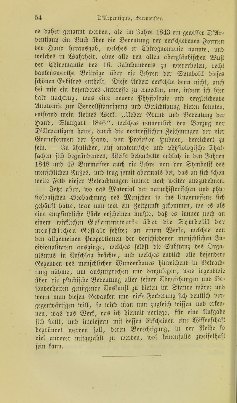 e8 bafjer genannt werben, atö im 3al;re 1843 ein gewiffer £)'5(r* toentignt; ein Sud; über bie -Söebeutung ber oerfd;iebenen formen ber |)oiib fyerauSgaB, metdf;eö er ßfyirognomonie nannte, nnb wetd;cS in 2öat;rb>it, ot;ne alle ben alten aBergtäuBifd;en SBuft ber Chiromantie be8 16. 3ab>B>nbert8 311 wieberljolen, red;t banfeinswertlje Beiträge über bie ßeljren ber ©tymboUf biefeö frönen ©eBitbe« enthält, £)iefe Arbeit oerfet;(te benn ntc^t, aud; Bei mir ein befonbere« 3ntereffe 3U erwecfen, unb, inbem id; b>r Batb nachtrug, Wa§ eine neuere ^jtyfiologie unb oergleicfyenbe Anatomie gur S3er»oflftänbigung unb 5krid;tigung Bieten fonnten, entftanb mein fteineS Serf: „Heber ©runb unb 33ebeutung ber £anb, (Stuttgart 1846, WetcfyeS namentüd; ben 33or3ug cor £>'2lrpentignb; Ijatte, burd; bie oortreffüd;en 3eid;nuugen ber toter ©ruubformen ber §anb, oon Iprofeffor §>übner, Bereichert 31t fein. — 3n äfynlid;er, auf anatomifcfye unb tof;i;ftotogifd;e £fyat= fc»d;en fid; Begrünbenben, SBeife Bejubelte enbüd; in ben Sauren 1848 unb 49 -©urmeifter aud; bie Öe^re »on ber ©tymBolif be« menfcr)Ud;en $ufjeg, unb trug fomit aBermal« Bei, ba« an fid; fd;ou weite $etb biefer -^Betrachtungen immer nod; weiter au^ubetynen. 3e£t aber, Wo ba« Material ber naturl;iftorifd;en unb toljt;* fiotogifd)en 4öeoBad;tung beS 30?enfd;en fo in« Ungemeffene fidt) gehäuft Ijatte, War nun Wol ein ,3eitbunft gefommen, wo e« als eine emtoftnblid)e öücfe erfd;eiuen mußte, baß eS immer nod; an einem wirfüd;en ©efammtwerfe über bie ©fymBoüf ber menfd;Iid;en ©eftalt fel?tte; an einem Serfe, wetd)eg bon ben allgemeinen Proportionen ber »erfd;iebenen menfd;tid;en 3n* bioibualitäten ausginge, Weld;e8 felBft bie ©uBftans be« Drga= niSmug in 2(nfd;Iag Bräute, unb Wetd;e8 enbftd; atfe Befoubere ©egenben be« menfd;Iid;en SÖunberBaueS tyinreid;eub in 33etrad;= tuug näb>e, um au83uftored;en unb barjulegcn, was irgenbwie über bie »ft;d;ifd;e ©ebeutung atter feiner 2tBweid;ungeu unb 33e* fonbertyeiten genügenbe HuSfuuft 3U Bieten im ©taube wäre; unb wenn man biefen ©ebanfen unb biefe ftorberuug fid; bcutttd; oer* gegenwärtigen Witt, fo wirb mau nun sugtcid; hriffen unb crfen* nen, was baS SBerf, baS id; hiermit twrtege, für eine Aufgabe fid; ftettt, unb inwiefern mit beffeu @rfd;cincu eine 2£iffcnfd;aft Bcgrünbct Werben fott, bereu 33cred;tigung, in ber 9icit;e fo oiel auberer mitge^It 31t werben, Wol feineufatfs 3Wcifett;aft fein fann.